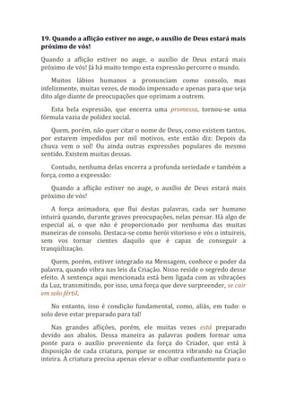 19. Quando a aflição estiver no auge, o auxílio de Deus estará mais
próximo de vós!
Quando a aflição estiver no auge, o auxílio de Deus estará mais
próximo de vós! Já há muito tempo esta expressão percorre o mundo.
Muitos lábios humanos a pronunciam como consolo, mas
infelizmente, muitas vezes, de modo impensado e apenas para que seja
dito algo diante de preocupações que oprimam a outrem.
Esta bela expressão, que encerra uma promessa, tornou-se uma
fórmula vazia de polidez social.
Quem, porém, não quer citar o nome de Deus, como existem tantos,
por estarem impedidos por mil motivos, este então diz: Depois da
chuva vem o sol! Ou ainda outras expressões populares do mesmo
sentido. Existem muitas dessas.
Contudo, nenhuma delas encerra a profunda seriedade e também a
força, como a expressão:
Quando a aflição estiver no auge, o auxílio de Deus estará mais
próximo de vós!
A força animadora, que flui destas palavras, cada ser humano
intuirá quando, durante graves preocupações, nelas pensar. Há algo de
especial aí, o que não é proporcionado por nenhuma das muitas
maneiras de consolo. Destaca-se como herói vitorioso e vós o intuireis,
sem vos tornar cientes daquilo que é capaz de conseguir a
tranqüilização.
Quem, porém, estiver integrado na Mensagem, conhece o poder da
palavra, quando vibra nas leis da Criação. Nisso reside o segredo desse
efeito. A sentença aqui mencionada está bem ligada com as vibrações
da Luz, transmitindo, por isso, uma força que deve surpreender, se cair
em solo fértil.
No entanto, isso é condição fundamental, como, aliás, em tudo: o
solo deve estar preparado para tal!
Nas grandes aflições, porém, ele muitas vezes está preparado
devido aos abalos. Dessa maneira as palavras podem formar uma
ponte para o auxílio proveniente da força do Criador, que está à
disposição de cada criatura, porque se encontra vibrando na Criação
inteira. A criatura precisa apenas elevar o olhar confiantemente para o
 
