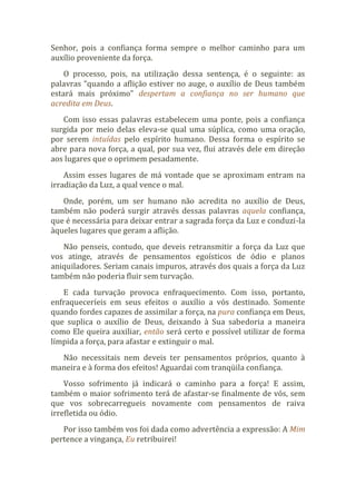 Senhor, pois a confiança forma sempre o melhor caminho para um
auxílio proveniente da força.
O processo, pois, na utilização dessa sentença, é o seguinte: as
palavras “quando a aflição estiver no auge, o auxílio de Deus também
estará mais próximo” despertam a confiança no ser humano que
acredita em Deus.
Com isso essas palavras estabelecem uma ponte, pois a confiança
surgida por meio delas eleva-se qual uma súplica, como uma oração,
por serem intuídas pelo espírito humano. Dessa forma o espírito se
abre para nova força, a qual, por sua vez, flui através dele em direção
aos lugares que o oprimem pesadamente.
Assim esses lugares de má vontade que se aproximam entram na
irradiação da Luz, a qual vence o mal.
Onde, porém, um ser humano não acredita no auxílio de Deus,
também não poderá surgir através dessas palavras aquela confiança,
que é necessária para deixar entrar a sagrada força da Luz e conduzi-la
àqueles lugares que geram a aflição.
Não penseis, contudo, que deveis retransmitir a força da Luz que
vos atinge, através de pensamentos egoísticos de ódio e planos
aniquiladores. Seriam canais impuros, através dos quais a força da Luz
também não poderia fluir sem turvação.
E cada turvação provoca enfraquecimento. Com isso, portanto,
enfraqueceríeis em seus efeitos o auxílio a vós destinado. Somente
quando fordes capazes de assimilar a força, na pura confiança em Deus,
que suplica o auxílio de Deus, deixando à Sua sabedoria a maneira
como Ele queira auxiliar, então será certo e possível utilizar de forma
límpida a força, para afastar e extinguir o mal.
Não necessitais nem deveis ter pensamentos próprios, quanto à
maneira e à forma dos efeitos! Aguardai com tranqüila confiança.
Vosso sofrimento já indicará o caminho para a força! E assim,
também o maior sofrimento terá de afastar-se finalmente de vós, sem
que vos sobrecarregueis novamente com pensamentos de raiva
irrefletida ou ódio.
Por isso também vos foi dada como advertência a expressão: A Mim
pertence a vingança, Eu retribuirei!
 