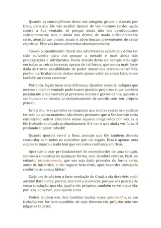 Quando as conseqüências disso vos atingem, gritais e clamais por
Deus, para que Ele vos auxilie! Apesar de vós mesmos terdes agido
contra a Sua vontade, só porque ainda não vos aprofundastes
suficientemente nela e ainda não destes, de modo suficientemente
sério, atenção aos avisos, sinais e advertências provenientes do reino
espiritual. Eles vos foram oferecidos abundantemente.
Tão-só o atendimento literal das advertências espirituais devia ter
sido suficiente para vos poupar a metade e mais ainda das
preocupações e sofrimentos. Vossa missão devia ser sempre a de agir
em todas as coisas terrenas apenas de tal forma, que nunca mais fosse
dada às trevas possibilidade de poder atacar-vos terrenamente! Vós,
porém, particularmente destes muito pouco valor ao vosso falar, como
também ao vosso escrever!
Portanto, façais nisso uma diferença. Quantas vezes já indiquei que
mesmo a melhor vontade pode trazer grandes prejuízos e que também
justamente a boa vontade já provocou muitos e graves danos, quando o
ser humano se orienta aí exclusivamente de acordo com seu próprio
pensar.
Estais muito enganados se imaginais que muitas coisas não podiam
ter sido de outra maneira; não deveis presumir que o Senhor não teria
encontrado outros caminhos senão aqueles imaginados por vós, se a
Ele tivésseis suplicado profundamente. E é isso o que ainda vos falta. O
profundo suplicar infantil!
Quando quereis servir a Deus, pensais que Ele também deveria
concordar com todos os caminhos que vós seguis. Esta é apenas uma
exigência injusta e nada tem que ver com a confiança em Deus.
Aprendei a orar profundamente! Se necessitardes de uma solução,
ser-vos-á concedida de qualquer forma, com absoluta certeza. Pedi, no
entanto, primeiramente, que vos seja dado proceder de forma certa,
antes de iniciardes, e não rogueis bom êxito, após haverdes começado
conforme as vossas idéias!
Cada um de vós tem a forte condução do Graal, a ela deveríeis pedir
auxílio! Raramente, porém, isso virá a acontecer, porque vós pensais de
vossa condução, que ela, igual a vós próprios, também serve, e que ela,
por isso, no servir, deve ajudar a vós.
Podeis lembrar-vos dela também muitas vezes agradecidos, se um
trabalho vos for bem sucedido, de cujo término vós próprios não vos
julgastes capazes.
 