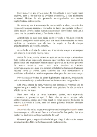 Fazei uma vez um sério exame de consciência e interrogai vosso
espírito, sem a delicadeza da própria deferência, o que realmente
acontece! Muitos de vós pensarão envergonhados nas muitas
negligências a este respeito.
No entanto, vos é mostrado de modo nítido e claro, através dos
relatos de tempos passados, em todos os livros que podeis conhecer,
como devem viver os seres humanos que foram convocados pela Luz, e
como têm de proceder nisso, a fim de obter êxito.
A finalidade de tudo isso agora pode ser dado a vós, não se limita
apenas a enriquecer vosso saber, mas sim mostrar novamente ao vosso
espírito os caminhos que ele tem de seguir, a fim de chegar
gradativamente ao reconhecimento.
Através da vivência de outros vos é mostrado o que a Mensagem
vos anuncia e o que ela exige de vós.
Antes de tudo, jamais esqueçais que as trevas sempre alimentam
ódio contra a Luz, esperando apenas a oportunidade para prejudicá-la,
procurando até arquitetar possibilidades para tal, se não for possível
de outra maneira, quer seja pela mentira e calúnia,
inescrupulosamente, quer seja mesmo pelo falso testemunho. Qualquer
recurso serve às trevas, como também aos seus instrumentos e
auxiliares voluntários, desde que possa embargar a Luz em seu avanço.
Por essa razão tendes de estar duplamente vigilantes, procurando
evitar tudo onde seja possível formar habilmente uma imagem falsa.
E lá onde, apesar de tudo, vierdes a ser acossados, recordai-vos da
expressão, que o auxílio de Deus estará mais próximo de vós, quando a
aflição estiver no auge.
Nem para todos os seres humanos, porém, essa expressão
representa a promessa que é. Pois não se deve pensar nela
unilateralmente, apenas querendo receber, como os seres humanos na
maioria das vezes o fazem, mas sim essas palavras impõem também
uma condição!
Deus é citado nelas, o que pressupõe que são dirigidas àqueles seres
humanos que acreditam em Deus e em Seu auxílio, Seu poder. Um ateu
excluir-se-ia desse auxílio proveniente da Luz!
Observai, pois, a regularidade da lei que chega à efetivação nesses
acontecimentos. Não é difícil reconhecê-la claramente.
 