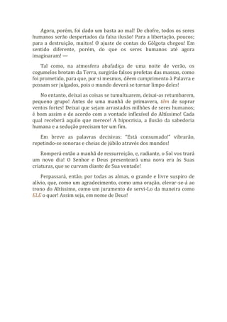 Agora, porém, foi dado um basta ao mal! De chofre, todos os seres
humanos serão despertados da falsa ilusão! Para a libertação, poucos;
para a destruição, muitos! O ajuste de contas do Gólgota chegou! Em
sentido diferente, porém, do que os seres humanos até agora
imaginaram! —
Tal como, na atmosfera abafadiça de uma noite de verão, os
cogumelos brotam da Terra, surgirão falsos profetas das massas, como
foi prometido, para que, por si mesmos, dêem cumprimento à Palavra e
possam ser julgados, pois o mundo deverá se tornar limpo deles!
No entanto, deixai as coisas se tumultuarem, deixai-as retumbarem,
pequeno grupo! Antes de uma manhã de primavera, têm de soprar
ventos fortes! Deixai que sejam arrastados milhões de seres humanos;
é bom assim e de acordo com a vontade inflexível do Altíssimo! Cada
qual receberá aquilo que merece! A hipocrisia, a ilusão da sabedoria
humana e a sedução precisam ter um fim.
Em breve as palavras decisivas: “Está consumado!” vibrarão,
repetindo-se sonoras e cheias de júbilo através dos mundos!
Romperá então a manhã de ressurreição, e, radiante, o Sol vos trará
um novo dia! O Senhor e Deus presenteará uma nova era às Suas
criaturas, que se curvam diante de Sua vontade!
Perpassará, então, por todas as almas, o grande e livre suspiro de
alívio, que, como um agradecimento, como uma oração, elevar-se-á ao
trono do Altíssimo, como um juramento de servi-Lo da maneira como
ELE o quer! Assim seja, em nome de Deus!
 