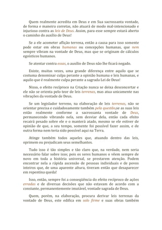 Quem realmente acredita em Deus e em Sua sacrossanta vontade,
de forma e maneira corretas, não atuará de modo mal-intencionado e
injurioso contra as leis de Deus. Assim, para esse sempre estará aberto
o caminho do auxílio de Deus!
Se a ele acometer aflição terrena, então a causa para isso somente
pode estar em obras humanas ou concepções humanas, que nem
sempre vibram na vontade de Deus, mas que se originam de cálculos
egoísticos humanos.
Se atentar contra essas, o auxílio de Deus não lhe ficará negado.
Existe, muitas vezes, uma grande diferença entre aquilo que se
costuma denominar culpa perante a opinião humana e leis humanas, e
aquilo que é realmente culpa perante a sagrada Lei de Deus!
Nisso, o efeito recíproco na Criação nunca se deixa desconcertar e
ele não se orienta pelo teor de leis terrenas, mas atua unicamente nas
vibrações da vontade de Deus.
Se um legislador terreno, na elaboração de leis terrenas, não se
orientar precisa e cuidadosamente também pela questão,se as suas leis
estão realmente conforme a sacrossanta vontade de Deus,
permanecendo vibrando nela, sem desviar dela, então cada efeito
recairá pesado sobre ele e o manterá atado, mesmo se ele estiver de
opinião de que, a seu tempo, somente foi possível fazer assim, e de
outra forma nem teria sido possível aqui na Terra.
Atinge também todos aqueles que, atuando dentro das leis,
oprimem ou prejudicam seus semelhantes.
Tudo isso é tão simples e tão claro que, na verdade, nem seria
necessário falar sobre isso; pois os seres humanos o vêem sempre de
novo em toda a história universal, se prestarem atenção. Podem
encontrar nela a rápida ascensão de pessoas individuais e de povos
inteiros que, de uma aparente altura, tiveram então que desaparecer
em repentina queda!
Isso, então, sempre foi a conseqüência do efeito recíproco de ações
erradas e de diversas decisões que não estavam de acordo com a
constante, permanentemente imutável, vontade sagrada de Deus.
Quem, porém, na elaboração, procura derivar leis terrenas da
vontade de Deus, este edifica em solo firme e suas obras também
 