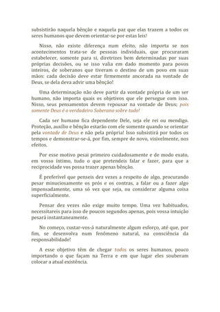 subsistirão naquela bênção e naquela paz que elas trazem a todos os
seres humanos que devem orientar-se por estas leis!
Nisso, não existe diferença num efeito, não importa se nos
acontecimentos trata-se de pessoas individuais, que procuraram
estabelecer, somente para si, diretrizes bem determinadas por suas
próprias decisões, ou se isso valia em dado momento para povos
inteiros, de soberanos que tiveram o destino de um povo em suas
mãos: cada decisão deve estar firmemente ancorada na vontade de
Deus, se dela deva advir uma bênção!
Uma determinação não deve partir da vontade própria de um ser
humano, não importa quais os objetivos que ele persegue com isso.
Nisso, seus pensamentos devem repousar na vontade de Deus; pois
somente Deus é o verdadeiro Soberano sobre tudo!
Cada ser humano fica dependente Dele, seja ele rei ou mendigo.
Proteção, auxílio e bênção estarão com ele somente quando se orientar
pela vontade de Deus e não pela própria! Isso subsistirá por todos os
tempos e demonstrar-se-á, por fim, sempre de novo, visivelmente, nos
efeitos.
Por esse motivo pesai primeiro cuidadosamente e de modo exato,
em vosso íntimo, tudo o que pretendeis falar e fazer, para que a
reciprocidade vos possa trazer apenas bênção.
É preferível que penseis dez vezes a respeito de algo, procurando
pesar minuciosamente os prós e os contras, a falar ou a fazer algo
impensadamente, uma só vez que seja, ou considerar alguma coisa
superficialmente.
Pensar dez vezes não exige muito tempo. Uma vez habituados,
necessitareis para isso de poucos segundos apenas, pois vossa intuição
pesará instantaneamente.
No começo, custar-vos-á naturalmente algum esforço, até que, por
fim, se desenvolva num fenômeno natural, na consciência da
responsabilidade!
A esse objetivo têm de chegar todos os seres humanos, pouco
importando o que façam na Terra e em que lugar eles souberam
colocar a atual existência.
 