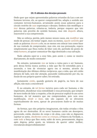 20. O abismo dos desejos pessoais
Onde quer que sejam apresentadas palavras oriundas da Luz a um ser
humano terreno, ele, ao querer compreendê-las, adapta o sentido aos
costumes terreno-humanos, arrastando assim essas palavras para o
círculo restrito de suas esperanças e desejos. Embora não modifique o
teor dessas palavras, rebaixa-as, todavia, porque esquece que tais
palavras não provêm do sentido humano, mas sim daquela altura,
inacessível a sua compreensão.
Não se esforça, porém, pelo menos nesses casos, em modificar seu
modo de pensar, em tentar seguir, mais ou menos, aquele caminho por
onde as palavras descem a ele, ou ao menos em colocar isso como base
de sua vontade de compreender, mas sim, em sua presunção, espera
simplesmente que Deus tenha de falar com ele, partindo do ponto de
vista humano, se quiser comunicar-lhe algo destinado a sua salvação.
Nada adianta opor-se a esse fato, pois assim é, como se mostra
diariamente, de modo constante!
No entanto, justamente isso se torna a ruína para o ser humano,
pois dessa forma nunca aceitou a mão que lhe foi estendida para a
ascensão, e tem de vivenciar agora em si mesmo, através da
manifestação dos últimos efeitos recíprocos, que a mão, que até então
deixara de lado, sem dar atenção, passando vaidosamente por ela, na
ilusão do seu próprio querer saber, foi retirada.
Justamente então, quando gostaria de pegá-la, na hora de sua
aflição, não mais a encontrará!
É, no entanto, de tal forma incisivo para cada ser humano, e tão
importante, abandonar essa comodidade e essa presunção, que sempre
de novo tenho de falar a respeito, a fim de procurar explicá-lo aos seres
humanos, de tal maneira que me compreendam, pois sem essa
modificação, desde a base, não são capazes de se elevarem
espiritualmente de novo, apesar de procurarem iludir-se de muitas
formas.
As formas, que eles próprios imaginaram, são todas erradas e têm
agora de ser destruídas. Aí os seres humanos cairão em desespero,
perecendo, então, doentes de corpo e de alma, caso não se dignarem
sujeitar-se antes, obedientes como as crianças, à Palavra da Verdade, e,
com toda a força que lhes resta, subir de novo, penosamente, degrau
após degrau, pelos quais, na teimosia do querer saber melhor,
resvalaram despercebidamente!
 
