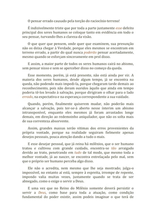 O pensar errado causado pela torção do raciocínio terreno!
É indizivelmente triste que por toda a parte justamente esse defeito
principal dos seres humanos se coloque tanto em evidência em todo o
seu pensar, turvando-lhes a clareza da visão.
O que quer que pensem, onde quer que examinem, sua presunção
não os deixa chegar à Verdade, porque eles mesmos se encontram em
terreno errado, a partir do qual nunca poderão pensar acertadamente,
mesmo quando se esforçam sinceramente em prol disso.
E assim, a maior parte de todos os seres humanos cairá no abismo,
sem pensar nisso e sem se aperceber disso no começo da queda.
Esse momento, porém, já está presente, não está ainda por vir. A
maioria dos seres humanos, desde algum tempo, já se encontra na
queda, não podendo mais impedi-la, porque chegaram tarde demais ao
reconhecimento, pois não deram ouvidos àquilo que ainda em tempo
poderia tê-los levado à salvação, porque dirigiram o olhar para o lado
errado, na expectativa e na esperança correspondente a sua vaidade.
Quando, porém, finalmente quiserem mudar, não poderão mais
alcançar a salvação, pois ter-se-á aberto nesse ínterim um abismo
intransponível, enquanto eles mesmos já foram arrastados longe
demais, em direção ao redemoinho aniquilador, que não os solta mais
de sua correnteza absorvente.
Assim, grandes massas serão vitimas dos erros provenientes da
própria vontade, porque na realidade seguiram fielmente apenas
desejos pessoais, pouca atenção dando a tudo o mais.
E esse desejar pessoal, que já reina há milênios, que o ser humano
tratou e cultivou com grande cuidado, encontra-se tão arraigado
devido ao trato, penetrando em tudo de tal modo, que mesmo toda a
melhor vontade, já ao nascer, se encontra entrelaçada pelo mal, sem
que o próprio ser humano perceba algo disso.
Ele não o acredita, nem mesmo que lhe seja mostrado; julga-o
impossível, no entanto aí está, sempre à espreita, irrompe de repente,
impondo valia muitas vezes, justamente quando se trata de ser
abnegado, como o exige o servir a Deus.
E uma vez que no Reino do Milênio somente deverá persistir o
servir a Deus, como base para toda a atuação, como condição
fundamental do poder existir, assim podeis imaginar o que terá de
 