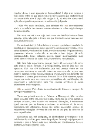 resultar disso, o que aguarda tal humanidade! É algo que mesmo o
mais sério entre os que procuram ou entre aqueles que pretendem já
ter encontrado, não é capaz de imaginar. E, no entanto, tornar-se-á
ação, abrangendo amplamente, selecionando, julgando!
Todos vós estais incluídos, pois também vós não reconhecestes
ainda a seriedade dos acontecimentos vindouros e das exigências que
Deus vos impõe.
Por esse motivo, trato hoje mais uma vez detalhadamente desse
assunto, pois é chegado o tempo em que tereis de comprovar-vos em
tudo, inclusive nisso.
Para mim de fato já é desoladora a sempre repetida necessidade de
exortar, pois apenas raras vezes encontro alguma compreensão, e vós,
seres humanos, vos habituais a isso. Por acontecer tão freqüentemente,
parece-vos demais conhecido, e devido a isso julgais já tê-lo
compreendido. Essas palavras, porém, jazem inaproveitadas num
canto bem escondido de vossa alma, esperando a ressurreição.
Não lhes dais importância, porque podeis tê-las sempre de novo,
pelo menos assim pensais, e, principalmente, porque elas não vos
agradam. Elas vos são incômodas, por isso parece como se vos
cansassem ou como se nada de novo vos pudessem dar, e, por esse
motivo, permanecendo vazios, passais por elas, para rapidamente vos
desviardes a outros pensamentos. Bem sei disso. Não obstante, quero
ocupar-me mais uma vez com esta necessidade de modificação, tão
importante e indispensável para vós, embora acrediteis já saber
exatamente a esse respeito.
Não o sabeis! Pois desse desconhecimento forneceis sempre de
novo provas infalíveis.
Tomemos primeiramente a Palavra, a Mensagem! Não escolho
casos isolados entre vós, pois no fundo, em todos os seres humanos,
sempre de novo, com maiores ou menores alterações, é exatamente
igual, mesmo que as formas exteriores se mostrem aí, às vezes,
essencialmente diferentes. Essas são então adaptadas apenas às
respectivas condições terrenas de cada um, ao seu grau de cultura e às
suas experiências.
Excluamos daí, por completo, os zombadores presunçosos e os
indolentes de espírito, pois esses de qualquer forma já se julgam por si
mesmos e, para o futuro, não mais entrarão em consideração. Desses,
portanto, nem precisamos falar.
 