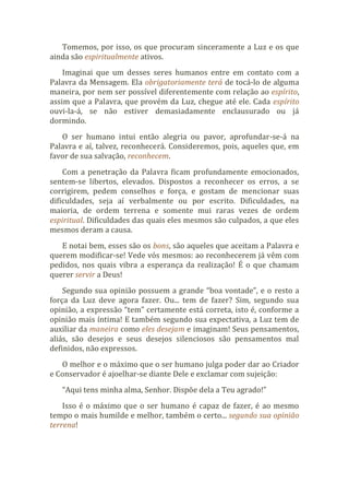 Tomemos, por isso, os que procuram sinceramente a Luz e os que
ainda são espiritualmente ativos.
Imaginai que um desses seres humanos entre em contato com a
Palavra da Mensagem. Ela obrigatoriamente terá de tocá-lo de alguma
maneira, por nem ser possível diferentemente com relação ao espírito,
assim que a Palavra, que provém da Luz, chegue até ele. Cada espírito
ouvi-la-á, se não estiver demasiadamente enclausurado ou já
dormindo.
O ser humano intui então alegria ou pavor, aprofundar-se-á na
Palavra e aí, talvez, reconhecerá. Consideremos, pois, aqueles que, em
favor de sua salvação, reconhecem.
Com a penetração da Palavra ficam profundamente emocionados,
sentem-se libertos, elevados. Dispostos a reconhecer os erros, a se
corrigirem, pedem conselhos e força, e gostam de mencionar suas
dificuldades, seja aí verbalmente ou por escrito. Dificuldades, na
maioria, de ordem terrena e somente mui raras vezes de ordem
espiritual. Dificuldades das quais eles mesmos são culpados, a que eles
mesmos deram a causa.
E notai bem, esses são os bons, são aqueles que aceitam a Palavra e
querem modificar-se! Vede vós mesmos: ao reconhecerem já vêm com
pedidos, nos quais vibra a esperança da realização! É o que chamam
querer servir a Deus!
Segundo sua opinião possuem a grande “boa vontade”, e o resto a
força da Luz deve agora fazer. Ou... tem de fazer? Sim, segundo sua
opinião, a expressão “tem” certamente está correta, isto é, conforme a
opinião mais íntima! E também segundo sua expectativa, a Luz tem de
auxiliar da maneira como eles desejam e imaginam! Seus pensamentos,
aliás, são desejos e seus desejos silenciosos são pensamentos mal
definidos, não expressos.
O melhor e o máximo que o ser humano julga poder dar ao Criador
e Conservador é ajoelhar-se diante Dele e exclamar com sujeição:
“Aqui tens minha alma, Senhor. Dispõe dela a Teu agrado!”
Isso é o máximo que o ser humano é capaz de fazer, é ao mesmo
tempo o mais humilde e melhor, também o certo... segundo sua opinião
terrena!
 