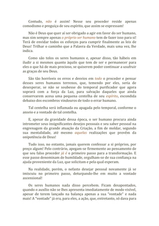 Contudo, não é assim! Nesse seu proceder reside apenas
comodismo e preguiça de seu espírito, que assim se expressam!
Não é Deus que quer aí ser obrigado a agir em favor do ser humano,
mas sim sempre apenas o próprio ser humano tem de fazer isso para si!
Terá de envidar todos os esforços para cumprir finalmente as leis de
Deus! Trilhar o caminho que a Palavra da Verdade, mais uma vez, lhe
indica.
Como são tolos os seres humanos e, apesar disso, tão hábeis em
iludir a si mesmos quanto àquilo que tem de ser e permanecer para
eles o que há de mais precioso, se quiserem poder continuar a usufruir
as graças de seu Deus.
São tão horríveis os erros e desvios em todo o proceder e pensar
desses seres humanos terrenos, que, temendo por eles, seria de
desesperar, se não se soubesse do temporal purificador que agora
soprará com a força da Luz, para salvação daqueles que ainda
conservarem acesa uma pequena centelha de seu espírito, escondida
debaixo dos escombros vindouros de todo o errar humano.
Tal centelha será inflamada ou apagada pelo temporal, conforme o
anseio e a vontade de tal centelha.
E, apesar da gravidade dessa época, o ser humano procura ainda
intrometer seus insignificantes desejos pessoais e seu saber pessoal na
engrenagem da grande atuação da Criação, a fim de moldar, segundo
sua mentalidade, até mesmo aquelas realizações que provêm da
onipotência de Deus!
Tudo isso, no entanto, jamais querem confessar a si próprios, por
preço algum! Pelo contrário, apegam-se firmemente ao pensamento de
que seu falso proceder já é o primeiro passo para a transformação. E
esse passo denominam de humildade, orgulham-se de sua confiança na
ajuda proveniente da Luz, que solicitam e pela qual esperam.
Na realidade, porém, o nefasto desejar pessoal novamente já se
imiscuiu no primeiro passo, deturpando-lhe em muito a vontade
ascensional!
Os seres humanos nada disso percebem. Ficam desapontados,
quando o auxílio não se lhes apresenta imediatamente de modo visível,
apesar de terem lançado na balança apenas a sua “vontade” e nada
mais! A “vontade” já era, para eles, a ação, que, entretanto, só dava para
 