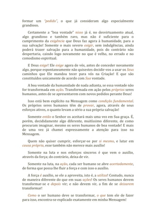 formar um “pedido”, o que já consideram algo especialmente
grandioso.
Certamente a “boa vontade” nisso já é, no desvirtuamento atual,
algo grandioso e também raro, mas não é suficiente para o
cumprimento da exigência que Deus faz agora à humanidade, para a
sua salvação! Somente o mais severo exigir, sem indulgências, ainda
poderá trazer salvação para a humanidade, pois do contrário não
despertaria, caindo logo novamente no que é velho, no errado e no
comodismo espiritual.
E Deus exige! Ele exige agora de vós, antes de conceder novamente
algo, porque espontaneamente não quisestes decidir-vos a usar os Seus
caminhos que Ele mandou tecer para vós na Criação! E que são
constituídos unicamente de acordo com Sua vontade.
A boa vontade da humanidade de nada adianta, se essa vontade não
for transformada em ação. Transformada em ação pelos próprios seres
humanos, antes de se apresentarem com novos pedidos perante Deus!
Isso está bem explícito na Mensagem como condição fundamental.
Os próprios seres humanos têm de provar, agora, através de seus
esforços ativos, o quanto levam a sério a sua própria salvação!
Somente então o Senhor os aceitará mais uma vez em Sua graça. É,
porém, decididamente algo diferente, muitíssimo diferente, de como
procuram imaginar, mesmo os seres humanos de boa vontade! E mais
de uma vez já chamei expressamente a atenção para isso na
Mensagem.
Quem não quiser cumprir, esforçar-se por si mesmo, e lutar em
causa própria, esse também não merece mais auxílio!
Somente na luta e nos esforços sinceros é que vem o auxílio,
através da força; do contrário, deixa de vir.
Somente na luta, na ação, cada ser humano se abre acertadamente,
de forma que possa lhe fluir a força e com isso o auxílio.
A força é auxílio, se ele a aproveita, isto é, a utiliza! Contudo, nunca
de maneira diferente do que em suas ações! Os seres humanos devem
transformar-se e depois vir; e não devem vir, a fim de se deixarem
transformar!
Como o ser humano deve se transformar, o que tem ele de fazer
para isso, encontra-se explicado exatamente em minha Mensagem!
 