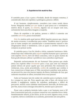 3. Espinheiral de matéria fina
O caminho para a Luz e para a Verdade, desde de tempos remotos, é
considerado cheio de espinhos e pedregoso, penoso e difícil.
O ser humano, simplesmente, considera isso como sendo dessa
forma. Ninguém medita por que assim é, qual possa ser o verdadeiro
motivo disso. E quem, no entanto, alguma vez se ocupar com isso,
certamente fará uma falsa imagem a respeito.
Cheio de espinhos e de pedras, penoso e difícil é somente um
caminho sem trato, pouco transitado!
Este é o motivo pelo qual parece difícil àqueles poucos que, depois
de muito errarem, o escolheram para andar. Também nisso é preciso
que se tome sempre em consideração o acontecimento natural e não
imaginações falsas e fantásticas, com as quais o cérebro humano se
compraz ao pensar assim.
O caminho para a Luz foi, desde o início, somente luminoso e belo.
Ainda hoje não é diferente para aquele espírito humano que o percorra
com espírito liberto, livre de falsos conceitos, com os quais muitos de
bom grado deixam cultivar e proliferar seus caminhos espirituais!
Depende exclusivamente do ser humano! Uma pessoa que ainda
deixa seu espírito olhar livremente para a Luz, que com sua intuição
jamais deixou de pesar aquilo que seus próximos lhe ensinaram ou
relataram, essa, assim procedendo, cuidou do caminho que conduz à
Luz, conservou-o limpo para si! Não encontrará espinhos nem pedras,
ao percorrê-lo, mas sim macios tapetes de flores, banhados de Luz, que
somente encantam os olhos, tornando leves seus passos!
Cada ser humano tem de cuidar do caminho para si próprio, tratá-
lo e ocupar-se com ele. Para aquele que não o fizer, ele tornar-se-á,
devido à negligência, repleto de espinhos, pedregoso e difícil de
percorrer, muitas vezes também inteiramente aterrado, de forma que,
por fim, nunca mais consegue descobri-lo, mesmo que o procure!
Pesar com a própria intuição tudo o que o ser humano ouve e lê!
Isso é necessário para ele, se quiser conservar seu caminho livre e belo.
Imediatamente intuirá, já de início, ao ler ou ouvir alguma coisa, se ela
o oprime, talvez o confunda ou o acalente, parecendo um som pátrio.
 