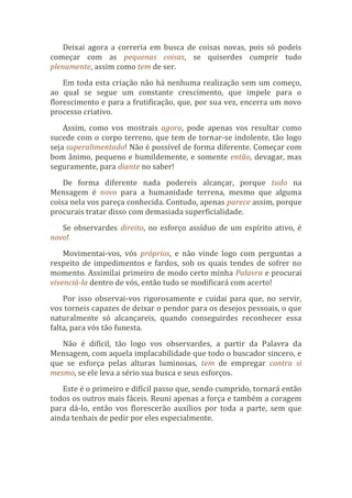 Deixai agora a correria em busca de coisas novas, pois só podeis
começar com as pequenas coisas, se quiserdes cumprir tudo
plenamente, assim como tem de ser.
Em toda esta criação não há nenhuma realização sem um começo,
ao qual se segue um constante crescimento, que impele para o
florescimento e para a frutificação, que, por sua vez, encerra um novo
processo criativo.
Assim, como vos mostrais agora, pode apenas vos resultar como
sucede com o corpo terreno, que tem de tornar-se indolente, tão logo
seja superalimentado! Não é possível de forma diferente. Começar com
bom ânimo, pequeno e humildemente, e somente então, devagar, mas
seguramente, para diante no saber!
De forma diferente nada podereis alcançar, porque tudo na
Mensagem é novo para a humanidade terrena, mesmo que alguma
coisa nela vos pareça conhecida. Contudo, apenas parece assim, porque
procurais tratar disso com demasiada superficialidade.
Se observardes direito, no esforço assíduo de um espírito ativo, é
novo!
Movimentai-vos, vós próprios, e não vinde logo com perguntas a
respeito de impedimentos e fardos, sob os quais tendes de sofrer no
momento. Assimilai primeiro de modo certo minha Palavra e procurai
vivenciá-la dentro de vós, então tudo se modificará com acerto!
Por isso observai-vos rigorosamente e cuidai para que, no servir,
vos torneis capazes de deixar o pendor para os desejos pessoais, o que
naturalmente só alcançareis, quando conseguirdes reconhecer essa
falta, para vós tão funesta.
Não é difícil, tão logo vos observardes, a partir da Palavra da
Mensagem, com aquela implacabilidade que todo o buscador sincero, e
que se esforça pelas alturas luminosas, tem de empregar contra si
mesmo, se ele leva a sério sua busca e seus esforços.
Este é o primeiro e difícil passo que, sendo cumprido, tornará então
todos os outros mais fáceis. Reuni apenas a força e também a coragem
para dá-lo, então vos florescerão auxílios por toda a parte, sem que
ainda tenhais de pedir por eles especialmente.
 
