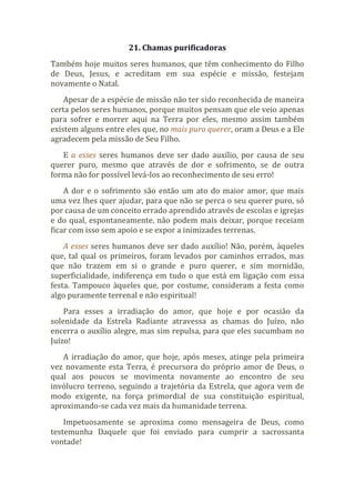 21. Chamas purificadoras
Também hoje muitos seres humanos, que têm conhecimento do Filho
de Deus, Jesus, e acreditam em sua espécie e missão, festejam
novamente o Natal.
Apesar de a espécie de missão não ter sido reconhecida de maneira
certa pelos seres humanos, porque muitos pensam que ele veio apenas
para sofrer e morrer aqui na Terra por eles, mesmo assim também
existem alguns entre eles que, no mais puro querer, oram a Deus e a Ele
agradecem pela missão de Seu Filho.
E a esses seres humanos deve ser dado auxílio, por causa de seu
querer puro, mesmo que através de dor e sofrimento, se de outra
forma não for possível levá-los ao reconhecimento de seu erro!
A dor e o sofrimento são então um ato do maior amor, que mais
uma vez lhes quer ajudar, para que não se perca o seu querer puro, só
por causa de um conceito errado aprendido através de escolas e igrejas
e do qual, espontaneamente, não podem mais deixar, porque receiam
ficar com isso sem apoio e se expor a inimizades terrenas.
A esses seres humanos deve ser dado auxílio! Não, porém, àqueles
que, tal qual os primeiros, foram levados por caminhos errados, mas
que não trazem em si o grande e puro querer, e sim mornidão,
superficialidade, indiferença em tudo o que está em ligação com essa
festa. Tampouco àqueles que, por costume, consideram a festa como
algo puramente terrenal e não espiritual!
Para esses a irradiação do amor, que hoje e por ocasião da
solenidade da Estrela Radiante atravessa as chamas do Juízo, não
encerra o auxílio alegre, mas sim repulsa, para que eles sucumbam no
Juízo!
A irradiação do amor, que hoje, após meses, atinge pela primeira
vez novamente esta Terra, é precursora do próprio amor de Deus, o
qual aos poucos se movimenta novamente ao encontro de seu
invólucro terreno, seguindo a trajetória da Estrela, que agora vem de
modo exigente, na força primordial de sua constituição espiritual,
aproximando-se cada vez mais da humanidade terrena.
Impetuosamente se aproxima como mensageira de Deus, como
testemunha Daquele que foi enviado para cumprir a sacrossanta
vontade!
 
