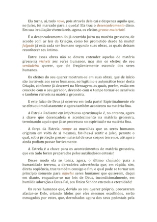 Ela torna, aí, tudo novo, pois através dela cai e despenca aquilo que,
no Juízo, foi marcado para a queda! Ela traz o desencadeamento disso.
Em sua irradiação vivenciareis, agora, os efeitos grosso-materiais!
É o desencadeamento do já ocorrido Juízo na matéria grosseira, de
acordo com as leis da Criação, como foi prometido desde há muito!
Julgado já está cada ser humano segundo suas obras, as quais deixam
reconhecer seu íntimo.
Entre essas obras não se devem entender aquelas de matéria
grosseira visíveis aos seres humanos, mas sim os efeitos do seu
verdadeiro querer, que ele freqüentemente esconde dos seres
humanos.
Os efeitos do seu querer mostram-se em suas obras, que de início
são invisíveis aos seres humanos, no legítimo e automático tecer desta
Criação, conforme já descrevi na Mensagem, as quais, porém, estão em
conexão com o seu gerador, devendo com o tempo tornar-se sensíveis
e também visíveis na matéria grosseira.
E este Juízo de Deus já ocorreu em toda parte! Espiritualmente ele
se efetuou imediatamente e agora também aconteceu na matéria fina.
A Estrela Radiante em impetuosa aproximação é, no entanto, agora
a chave que desencadeia o acontecimento na matéria grosseira,
terminando aqui o que já se processou no espiritual e na matéria fina.
A força da Estrela rompe as muralhas que os seres humanos
erigiram em volta de si mesmos, far-lhes-á sentir o Juízo, perante o
qual, sob a proteção grosso-material de seus corpos terrenos, até agora
ainda podiam passar furtivamente.
A Estrela é a chave para os acontecimentos de matéria grosseira,
que em tudo foram preparados pelos auxiliadores enteais!
Desse modo ela se torna, agora, o último chamado para a
humanidade terrena, a derradeira advertência que, em rápida, sim,
direta seqüência, traz também consigo o fim, o qual pode se tornar um
princípio somente para aqueles seres humanos que quiserem, daqui
em diante, enquadrar-se nas leis de Deus, incondicionalmente, em
humilde adoração a Deus-Pai, seu Único Senhor em toda a eternidade!
Os seres humanos que, devido ao seu querer próprio, procuraram
afastar-se Dele, criando ídolos por eles mesmos escolhidos, serão
esmagados por estes, que, derrubados agora dos seus pedestais pela
 