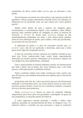 onipotência de Deus, cairão sobre aqueles que os elevaram a esse
ponto.
Seres humanos, encontrai-vos numa época, cuja aspereza tendes de
agradecer a Deus, porque unicamente ela pode trazer-vos salvação, ao
despertar-vos do profundo sono em que caístes por vosso próprio
querer!
Abalos sobre abalos de toda a espécie vos atingirão agora
terrenamente, e, estreitamente ligado a isso, também a alma. Muitas
pessoas, hoje, somente podem ser atingidas na alma, se tiverem de
vivenciar o terrenal na forma mais grosseira, porque já são
demasiadamente embotadas em tudo, e suas almas jazem isoladas
atrás de uma edificação de pedra, para sonhar, como que paralisadas,
ao encontro do sono da morte.
A edificação de pedra é a obra do raciocínio terreno que, em
primeiro lugar, tem de ser quebrada e destruída, antes que a alma
possa notar algo das irradiações da Luz.
A obra do raciocínio terreno, opressor do espírito, estende-se por
toda esta Terra, endurecendo tudo, sendo ainda especialmente
destacada em muitas pessoas. Entretanto, já no primeiro impacto da
Luz chegará ela, mui rapidamente, a balançar.
Com o aparecimento da Estrela Radiante, porém, ela desmoronará
por toda a parte sob os gritos dos seres humanos que a ela estão
presos, e sob imprecações e maldições mútuas.
Toda a confusão caótica será, então, ornada por toda a parte com
atos de loucura, mas também misturada com súplicas que se elevam do
desespero!
Justamente pelo fato de a obra perniciosa parecer tão firmemente
edificada e terrenamente forte, sua ruína deverá tornar-se tanto mais
horrível, porque devido à força de sua resistência também o impacto
da Luz se tornará mais poderoso.
Então, encontrar-vos-eis firmes no meio da confusão, olhando
alegremente para Deus, pois sois guardados e protegidos na graça de
Sua onipotência, se atuardes dentro da Palavra!
E vossa segurança concede proteção e auxílio a todos, cujas
súplicas, baseadas no reconhecimento de Deus, se dirigem à Luz. Vós
podereis indicar o caminho aos que procuram, o qual os conduzirá
 