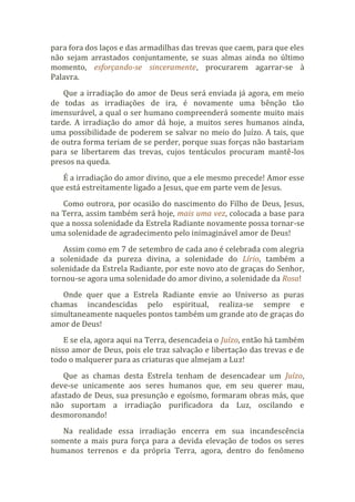 para fora dos laços e das armadilhas das trevas que caem, para que eles
não sejam arrastados conjuntamente, se suas almas ainda no último
momento, esforçando-se sinceramente, procurarem agarrar-se à
Palavra.
Que a irradiação do amor de Deus será enviada já agora, em meio
de todas as irradiações de ira, é novamente uma bênção tão
imensurável, a qual o ser humano compreenderá somente muito mais
tarde. A irradiação do amor dá hoje, a muitos seres humanos ainda,
uma possibilidade de poderem se salvar no meio do Juízo. A tais, que
de outra forma teriam de se perder, porque suas forças não bastariam
para se libertarem das trevas, cujos tentáculos procuram mantê-los
presos na queda.
É a irradiação do amor divino, que a ele mesmo precede! Amor esse
que está estreitamente ligado a Jesus, que em parte vem de Jesus.
Como outrora, por ocasião do nascimento do Filho de Deus, Jesus,
na Terra, assim também será hoje, mais uma vez, colocada a base para
que a nossa solenidade da Estrela Radiante novamente possa tornar-se
uma solenidade de agradecimento pelo inimaginável amor de Deus!
Assim como em 7 de setembro de cada ano é celebrada com alegria
a solenidade da pureza divina, a solenidade do Lírio, também a
solenidade da Estrela Radiante, por este novo ato de graças do Senhor,
tornou-se agora uma solenidade do amor divino, a solenidade da Rosa!
Onde quer que a Estrela Radiante envie ao Universo as puras
chamas incandescidas pelo espiritual, realiza-se sempre e
simultaneamente naqueles pontos também um grande ato de graças do
amor de Deus!
E se ela, agora aqui na Terra, desencadeia o Juízo, então há também
nisso amor de Deus, pois ele traz salvação e libertação das trevas e de
todo o malquerer para as criaturas que almejam a Luz!
Que as chamas desta Estrela tenham de desencadear um Juízo,
deve-se unicamente aos seres humanos que, em seu querer mau,
afastado de Deus, sua presunção e egoísmo, formaram obras más, que
não suportam a irradiação purificadora da Luz, oscilando e
desmoronando!
Na realidade essa irradiação encerra em sua incandescência
somente a mais pura força para a devida elevação de todos os seres
humanos terrenos e da própria Terra, agora, dentro do fenômeno
 