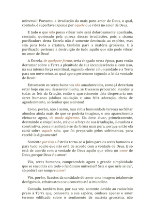 universal! Portanto, a irradiação do mais puro amor de Deus, o qual,
contudo, é suportável apenas por aquele que vibra no amor de Deus.
E tudo o que não possa vibrar nele será dolorosamente apanhado,
crestado, queimado pela pureza dessas irradiações, pois a chama
purificadora desta Estrela não é somente destinada ao espírito, mas
sim para toda a criatura, também para a matéria grosseira. E à
purificação pertence a destruição de tudo aquilo que não pode vibrar
no amor de Deus!
A Estrela, de qualquer forma, teria chegado nesta época, para então
derramar sobre a Terra a plenitude de sua incandescência e, com isso,
na sua intensa força espiritual, sugando, elevar a humanidade e a Terra
para um novo reino, ao qual agora pertencem segundo a lei da vontade
de Deus!
Estivessem os seres humanos tão amadurecidos, como já deveriam
estar hoje em seu desenvolvimento, se tivessem procurado atender a
todas as leis da Criação, então o aparecimento dela despertaria nos
seres humanos jubilosa saudação e uma feliz adoração, cheia de
agradecimento, ao Senhor que a enviou!
Como, porém, não é assim, mas sim a humanidade terrena no falhar
afundou ainda mais do que se poderia imaginar, o seu aparecimento
efetua-se agora, de modo diferente. Ela deve atuar, primeiramente,
destruindo e aniquilando, até que a força de sua irradiação, elevadora e
construtiva, possa manifestar-se da forma mais pura, porque então ela
cairá sobre aquele solo, que foi preparado pelos sofrimentos, para
recebê-la dignamente!
Somente por isso a Estrela torna-se o Juízo para os seres humanos e
para tudo aquilo que não está de acordo com a vontade de Deus. E só
está de acordo com a vontade de Deus aquilo que vibra no amor de
Deus, porque Deus é o amor!
Vós, seres humanos, compreendeis agora a grande simplicidade
que se encontra em todo o fenômeno universal? Seja o que nele se der,
só poderá ser sempre amor!
Vós, porém, fizestes da santidade do amor uma imagem totalmente
desfigurada, rebaixastes o seu conceito até a imundície.
Contudo, também isso, por sua vez, somente devido ao raciocínio
preso à Terra que, consoante a sua espécie, conhece apenas o amor
terreno edificado sobre o sentimento de matéria grosseira, não
 