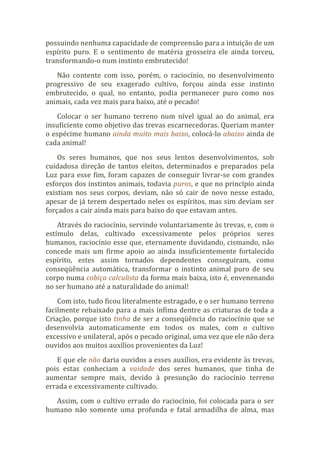 possuindo nenhuma capacidade de compreensão para a intuição de um
espírito puro. E o sentimento de matéria grosseira ele ainda torceu,
transformando-o num instinto embrutecido!
Não contente com isso, porém, o raciocínio, no desenvolvimento
progressivo de seu exagerado cultivo, forçou ainda esse instinto
embrutecido, o qual, no entanto, podia permanecer puro como nos
animais, cada vez mais para baixo, até o pecado!
Colocar o ser humano terreno num nível igual ao do animal, era
insuficiente como objetivo das trevas escarnecedoras. Queriam manter
o espécime humano ainda muito mais baixo, colocá-lo abaixo ainda de
cada animal!
Os seres humanos, que nos seus lentos desenvolvimentos, sob
cuidadosa direção de tantos eleitos, determinados e preparados pela
Luz para esse fim, foram capazes de conseguir livrar-se com grandes
esforços dos instintos animais, todavia puros, e que no princípio ainda
existiam nos seus corpos, deviam, não só cair de novo nesse estado,
apesar de já terem despertado neles os espíritos, mas sim deviam ser
forçados a cair ainda mais para baixo do que estavam antes.
Através do raciocínio, servindo voluntariamente às trevas, e, com o
estímulo delas, cultivado excessivamente pelos próprios seres
humanos, raciocínio esse que, eternamente duvidando, cismando, não
concede mais um firme apoio ao ainda insuficientemente fortalecido
espírito, estes assim tornados dependentes conseguiram, como
conseqüência automática, transformar o instinto animal puro de seu
corpo numa cobiça calculista da forma mais baixa, isto é, envenenando
no ser humano até a naturalidade do animal!
Com isto, tudo ficou literalmente estragado, e o ser humano terreno
facilmente rebaixado para a mais ínfima dentre as criaturas de toda a
Criação, porque isto tinha de ser a conseqüência do raciocínio que se
desenvolvia automaticamente em todos os males, com o cultivo
excessivo e unilateral, após o pecado original, uma vez que ele não dera
ouvidos aos muitos auxílios provenientes da Luz!
E que ele não daria ouvidos a esses auxílios, era evidente às trevas,
pois estas conheciam a vaidade dos seres humanos, que tinha de
aumentar sempre mais, devido à presunção do raciocínio terreno
errada e excessivamente cultivado.
Assim, com o cultivo errado do raciocínio, foi colocada para o ser
humano não somente uma profunda e fatal armadilha de alma, mas
 