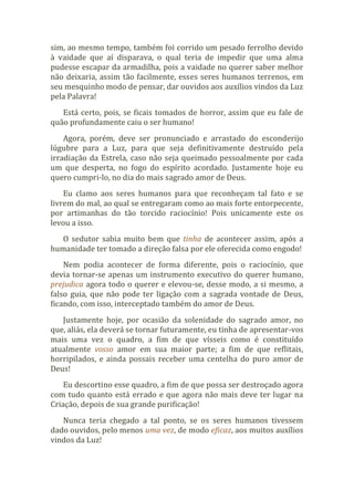 sim, ao mesmo tempo, também foi corrido um pesado ferrolho devido
à vaidade que aí disparava, o qual teria de impedir que uma alma
pudesse escapar da armadilha, pois a vaidade no querer saber melhor
não deixaria, assim tão facilmente, esses seres humanos terrenos, em
seu mesquinho modo de pensar, dar ouvidos aos auxílios vindos da Luz
pela Palavra!
Está certo, pois, se ficais tomados de horror, assim que eu fale de
quão profundamente caiu o ser humano!
Agora, porém, deve ser pronunciado e arrastado do esconderijo
lúgubre para a Luz, para que seja definitivamente destruído pela
irradiação da Estrela, caso não seja queimado pessoalmente por cada
um que desperta, no fogo do espírito acordado. Justamente hoje eu
quero cumpri-lo, no dia do mais sagrado amor de Deus.
Eu clamo aos seres humanos para que reconheçam tal fato e se
livrem do mal, ao qual se entregaram como ao mais forte entorpecente,
por artimanhas do tão torcido raciocínio! Pois unicamente este os
levou a isso.
O sedutor sabia muito bem que tinha de acontecer assim, após a
humanidade ter tomado a direção falsa por ele oferecida como engodo!
Nem podia acontecer de forma diferente, pois o raciocínio, que
devia tornar-se apenas um instrumento executivo do querer humano,
prejudica agora todo o querer e elevou-se, desse modo, a si mesmo, a
falso guia, que não pode ter ligação com a sagrada vontade de Deus,
ficando, com isso, interceptado também do amor de Deus.
Justamente hoje, por ocasião da solenidade do sagrado amor, no
que, aliás, ela deverá se tornar futuramente, eu tinha de apresentar-vos
mais uma vez o quadro, a fim de que vísseis como é constituído
atualmente vosso amor em sua maior parte; a fim de que reflitais,
horripilados, e ainda possais receber uma centelha do puro amor de
Deus!
Eu descortino esse quadro, a fim de que possa ser destroçado agora
com tudo quanto está errado e que agora não mais deve ter lugar na
Criação, depois de sua grande purificação!
Nunca teria chegado a tal ponto, se os seres humanos tivessem
dado ouvidos, pelo menos uma vez, de modo eficaz, aos muitos auxílios
vindos da Luz!
 