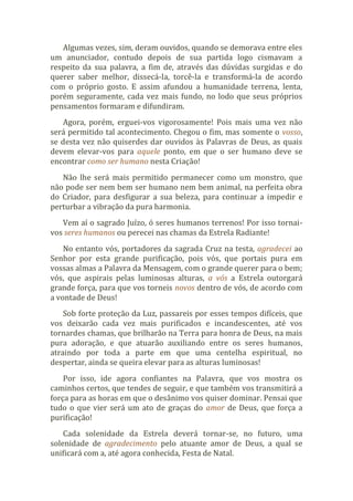 Algumas vezes, sim, deram ouvidos, quando se demorava entre eles
um anunciador, contudo depois de sua partida logo cismavam a
respeito da sua palavra, a fim de, através das dúvidas surgidas e do
querer saber melhor, dissecá-la, torcê-la e transformá-la de acordo
com o próprio gosto. E assim afundou a humanidade terrena, lenta,
porém seguramente, cada vez mais fundo, no lodo que seus próprios
pensamentos formaram e difundiram.
Agora, porém, erguei-vos vigorosamente! Pois mais uma vez não
será permitido tal acontecimento. Chegou o fim, mas somente o vosso,
se desta vez não quiserdes dar ouvidos às Palavras de Deus, as quais
devem elevar-vos para aquele ponto, em que o ser humano deve se
encontrar como ser humano nesta Criação!
Não lhe será mais permitido permanecer como um monstro, que
não pode ser nem bem ser humano nem bem animal, na perfeita obra
do Criador, para desfigurar a sua beleza, para continuar a impedir e
perturbar a vibração da pura harmonia.
Vem aí o sagrado Juízo, ó seres humanos terrenos! Por isso tornai-
vos seres humanos ou perecei nas chamas da Estrela Radiante!
No entanto vós, portadores da sagrada Cruz na testa, agradecei ao
Senhor por esta grande purificação, pois vós, que portais pura em
vossas almas a Palavra da Mensagem, com o grande querer para o bem;
vós, que aspirais pelas luminosas alturas, a vós a Estrela outorgará
grande força, para que vos torneis novos dentro de vós, de acordo com
a vontade de Deus!
Sob forte proteção da Luz, passareis por esses tempos difíceis, que
vos deixarão cada vez mais purificados e incandescentes, até vos
tornardes chamas, que brilharão na Terra para honra de Deus, na mais
pura adoração, e que atuarão auxiliando entre os seres humanos,
atraindo por toda a parte em que uma centelha espiritual, no
despertar, ainda se queira elevar para as alturas luminosas!
Por isso, ide agora confiantes na Palavra, que vos mostra os
caminhos certos, que tendes de seguir, e que também vos transmitirá a
força para as horas em que o desânimo vos quiser dominar. Pensai que
tudo o que vier será um ato de graças do amor de Deus, que força a
purificação!
Cada solenidade da Estrela deverá tornar-se, no futuro, uma
solenidade de agradecimento pelo atuante amor de Deus, a qual se
unificará com a, até agora conhecida, Festa de Natal.
 