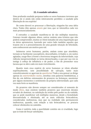22. A saudade salvadora
Uma profunda saudade perpassa todos os seres humanos terrenos que
dentro de si ainda não estão inteiramente perdidos: a saudade pela
libertação de seu espírito!
De como deverá se processar a libertação, ninguém faz uma idéia
clara. Todos têm apenas anseio por isso, que se intensifica cada vez
mais pronunciadamente.
E estranho: a saudade manifesta-se de tão múltiplas maneiras.
Cansaço invade algumas almas, outras sentem uma tristeza que não
podem compreender, muitos se vêem tomados de uma inquietação que
os deixa apreensivos, havendo por outro lado também aqueles que
trazem em si o pressentimento de uma grande intuição de felicidade,
sem conhecerem um motivo para tal.
Inúmeros seres humanos, porém, andam como que aturdidos,
tornam-se facilmente susceptíveis, desconfiados, irritados e, em noites
agitadas, surge-lhes à frente a horrorosa imagem da inferioridade, cuja
ridícula inexpressividade os torna desnorteados, o que por sua vez os
instiga à cobiça de influência e de poder, a fim de preencher essa
lacuna que se abre cada vez mais visivelmente.
Quanto mais essa espécie de seres humanos se vêem afundar
espiritualmente, sem possibilidade de salvação, tanto mais
convulsivamente se agarram às aparências! Todo o seu pensar se dirige
apenas às exterioridades vazias, envoltas com palavras bombásticas, a
fim de, em delírios extenuantes de prazeres ou festanças, anestesiar
por alguns momentos o sentimento da própria inferioridade, que cada
vez mais forte se manifesta.
Os prazeres não devem sempre ser considerados aí somente de
modo físico, mas existem também prazeres que encerram desejos
errados de dominar, na satisfação da avidez pelo poder ou da vaidade,
que se pode manifestar sob múltiplas maneiras, desde a brutalidade
descontrolada e obstinada, até as mais ridículas brincadeiras,
consideradas inofensivas, mas que na realidade não permanecem
inofensivas, quando, com relação a tais brincadeiras, se procura
colocar obstáculos no caminho.
Como é notório, toda a puerilidade contém em si crueldade, logo
que se trate de forçar satisfações.
 