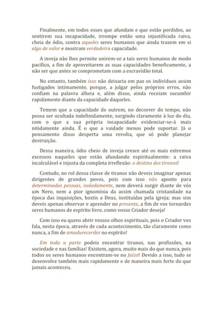 Finalmente, em todos esses que afundam e que estão perdidos, ao
sentirem sua incapacidade, irrompe então uma injustificada raiva,
cheia de ódio, contra aqueles seres humanos que ainda trazem em si
algo de valor e mostram verdadeira capacidade.
A inveja não lhes permite unirem-se a tais seres humanos de modo
pacífico, a fim de aproveitarem as suas capacidades beneficamente, a
não ser que antes se comprometam com a escravidão total.
No entanto, também isso não deixaria em paz os indivíduos assim
fustigados intimamente, porque, a julgar pelos próprios erros, não
confiam na palavra alheia e, além disso, ainda receiam sucumbir
rapidamente diante da capacidade daqueles.
Temem que a capacidade de outrem, no decorrer do tempo, não
possa ser ocultada indefinidamente, surgindo claramente à luz do dia,
com o que a sua própria incapacidade evidenciar-se-á mais
nitidamente ainda. É o que a vaidade menos pode suportar. Já o
pensamento disso desperta uma revolta, que só pode planejar
destruição.
Dessa maneira, ódio cheio de inveja cresce até os mais extremos
excessos naqueles que estão afundando espiritualmente: a raiva
incalculável e injusta da completa irreflexão: o destino dos tiranos!
Contudo, no rol dessa classe de tiranos não deveis imaginar apenas
dirigentes de grandes povos, pois com isso não aponto para
determinadas pessoas, isoladamente, nem deverá surgir diante de vós
um Nero, nem a pior ignomínia da assim chamada cristandade na
época das inquisições, hostis a Deus, instituídas pela igreja; mas sim
deveis apenas observar e aprender no presente, a fim de vos tornardes
seres humanos de espírito livre, como vosso Criador deseja!
Com isso eu quero abrir vossos olhos espirituais, pois o Criador vos
fala, nesta época, através de cada acontecimento, tão claramente como
nunca, a fim de amadurecerdes no espírito!
Em toda a parte podeis encontrar tiranos, nas profissões, na
sociedade e nas famílias! Existem, agora, muito mais do que nunca, pois
todos os seres humanos encontram-se no Juízo! Devido a isso, tudo se
desenvolve também mais rapidamente e de maneira mais forte do que
jamais aconteceu.
 