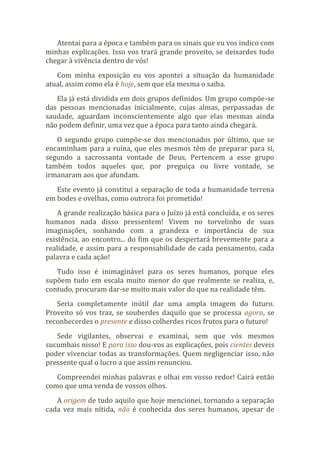 Atentai para a época e também para os sinais que eu vos indico com
minhas explicações. Isso vos trará grande proveito, se deixardes tudo
chegar à vivência dentro de vós!
Com minha exposição eu vos apontei a situação da humanidade
atual, assim como ela é hoje, sem que ela mesma o saiba.
Ela já está dividida em dois grupos definidos. Um grupo compõe-se
das pessoas mencionadas inicialmente, cujas almas, perpassadas de
saudade, aguardam inconscientemente algo que elas mesmas ainda
não podem definir, uma vez que a época para tanto ainda chegará.
O segundo grupo compõe-se dos mencionados por último, que se
encaminham para a ruína, que eles mesmos têm de preparar para si,
segundo a sacrossanta vontade de Deus. Pertencem a esse grupo
também todos aqueles que, por preguiça ou livre vontade, se
irmanaram aos que afundam.
Este evento já constitui a separação de toda a humanidade terrena
em bodes e ovelhas, como outrora foi prometido!
A grande realização básica para o Juízo já está concluída, e os seres
humanos nada disso pressentem! Vivem no torvelinho de suas
imaginações, sonhando com a grandeza e importância de sua
existência, ao encontro... do fim que os despertará brevemente para a
realidade, e assim para a responsabilidade de cada pensamento, cada
palavra e cada ação!
Tudo isso é inimaginável para os seres humanos, porque eles
supõem tudo em escala muito menor do que realmente se realiza, e,
contudo, procuram dar-se muito mais valor do que na realidade têm.
Seria completamente inútil dar uma ampla imagem do futuro.
Proveito só vos traz, se souberdes daquilo que se processa agora, se
reconhecerdes o presente e disso colherdes ricos frutos para o futuro!
Sede vigilantes, observai e examinai, sem que vós mesmos
sucumbais nisso! E para isso dou-vos as explicações, pois cientes deveis
poder vivenciar todas as transformações. Quem negligenciar isso, não
pressente qual o lucro a que assim renunciou.
Compreendei minhas palavras e olhai em vosso redor! Cairá então
como que uma venda de vossos olhos.
A origem de tudo aquilo que hoje mencionei, tornando a separação
cada vez mais nítida, não é conhecida dos seres humanos, apesar de
 