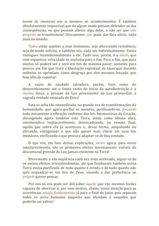 terem de vivenciar em si mesmos os acontecimentos. É também
absolutamente impossível que de algum modo possam defender-se das
conseqüências, ou que possam alterar algo delas, a não ser que eles
próprios se transformem! Unicamente isso pode dar-lhes alívio, nada
mais no mundo.
Todos estão sujeitos a esse fenômeno, seja oferecendo resistência,
seja de modo solícito, e também vós, cada um individualmente. Estais
entregues incondicionalmente a ele. Tudo isso, porém, é o início, que
com espantosa velocidade se avoluma para o fim. Para o fim, que para
muitos só poderá ser e será um fim de máximo pavor; somente para
poucos um fim que trará a libertação espiritual de laços que durante
milênios os oprimiam, como desgraça por eles mesmos forçada, que
hoje têm de suportar.
A causa da saudade salvadora, porém, bem como do
desenvolvimento até o limite exato do início da autodestruição é a
mesma força: a pressão da Luz proveniente da Luz primordial, a
sagrada vontade emanada de Deus!
Esta se acha tão intensificada, na grande era de transformações da
humanidade, que agora perflui os mundos, purificando-os, forçando
tudo novamente à vibração uniforme das leis harmoniosas da Criação,
abrangendo agora também esta Terra, ainda como última obra,
envolvendo-a implacavelmente, desencadeando, no remate final,
aquilo que sobre ela já aconteceu e, dessa forma, aniquilando ou
elevando, extinguindo o que não quiser mais vibrar em suas leis
imutáveis, vivificando o que procura adaptar-se de boa vontade.
O que vós, em face dessas explicações, vereis agora, para vosso
amadurecimento, são os primeiros efeitos terrenamente visíveis da
descomunal pressão da Luz, jamais existente na Terra!
Brevemente e em seqüência cada vez mais acelerada, seguir-se-ão
os outros efeitos, irresistivelmente, até que finalmente também vossa
Terra esteja purificada de tudo quanto é errado e de tudo quanto não
quis enquadrar-se nas leis de Deus, visando a dar preferência ao
próprio querer pensar.
Por ora só vos pode ser útil saber aquilo que vós mesmos fordes
capazes de observar e, por esse motivo, chamo vossa atenção para as
ocorrências atuais, fundamentais já para o final do Juízo, pois separam
todos os seres humanos naqueles que afundam e naqueles que
poderão ser salvos!
 