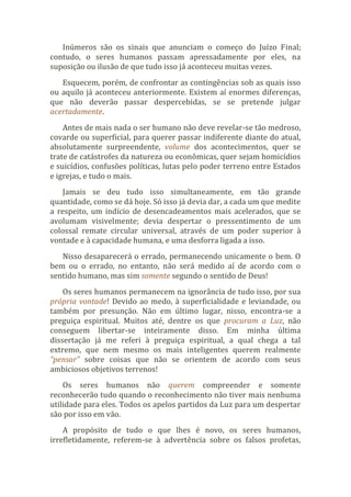 Inúmeros são os sinais que anunciam o começo do Juízo Final;
contudo, o seres humanos passam apressadamente por eles, na
suposição ou ilusão de que tudo isso já aconteceu muitas vezes.
Esquecem, porém, de confrontar as contingências sob as quais isso
ou aquilo já aconteceu anteriormente. Existem aí enormes diferenças,
que não deverão passar despercebidas, se se pretende julgar
acertadamente.
Antes de mais nada o ser humano não deve revelar-se tão medroso,
covarde ou superficial, para querer passar indiferente diante do atual,
absolutamente surpreendente, volume dos acontecimentos, quer se
trate de catástrofes da natureza ou econômicas, quer sejam homicídios
e suicídios, confusões políticas, lutas pelo poder terreno entre Estados
e igrejas, e tudo o mais.
Jamais se deu tudo isso simultaneamente, em tão grande
quantidade, como se dá hoje. Só isso já devia dar, a cada um que medite
a respeito, um indício de desencadeamentos mais acelerados, que se
avolumam visivelmente; devia despertar o pressentimento de um
colossal remate circular universal, através de um poder superior à
vontade e à capacidade humana, e uma desforra ligada a isso.
Nisso desaparecerá o errado, permanecendo unicamente o bem. O
bem ou o errado, no entanto, não será medido aí de acordo com o
sentido humano, mas sim somente segundo o sentido de Deus!
Os seres humanos permanecem na ignorância de tudo isso, por sua
própria vontade! Devido ao medo, à superficialidade e leviandade, ou
também por presunção. Não em último lugar, nisso, encontra-se a
preguiça espiritual. Muitos até, dentre os que procuram a Luz, não
conseguem libertar-se inteiramente disso. Em minha última
dissertação já me referi à preguiça espiritual, a qual chega a tal
extremo, que nem mesmo os mais inteligentes querem realmente
“pensar” sobre coisas que não se orientem de acordo com seus
ambiciosos objetivos terrenos!
Os seres humanos não querem compreender e somente
reconhecerão tudo quando o reconhecimento não tiver mais nenhuma
utilidade para eles. Todos os apelos partidos da Luz para um despertar
são por isso em vão.
A propósito de tudo o que lhes é novo, os seres humanos,
irrefletidamente, referem-se à advertência sobre os falsos profetas,
 