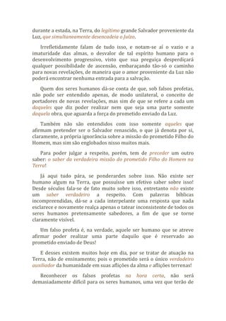 durante a estada, na Terra, do legítimo grande Salvador proveniente da
Luz, que simultaneamente desencadeia o Juízo.
Irrefletidamente falam de tudo isso, e notam-se aí o vazio e a
imaturidade das almas, o desvalor de tal espírito humano para o
desenvolvimento progressivo, visto que sua preguiça desperdiçará
qualquer possibilidade de ascensão, embaraçando tão-só o caminho
para novas revelações, de maneira que o amor proveniente da Luz não
poderá encontrar nenhuma entrada para a salvação.
Quem dos seres humanos dá-se conta de que, sob falsos profetas,
não pode ser entendido apenas, de modo unilateral, o conceito de
portadores de novas revelações, mas sim de que se refere a cada um
daqueles que diz poder realizar nem que seja uma parte somente
daquela obra, que aguarda a força do prometido enviado da Luz.
Também não são entendidos com isso somente aqueles que
afirmam pretender ser o Salvador renascido, o que já denota por si,
claramente, a própria ignorância sobre a missão do prometido Filho do
Homem, mas sim são englobados nisso muitos mais.
Para poder julgar a respeito, porém, tem de preceder um outro
saber: o saber da verdadeira missão do prometido Filho do Homem na
Terra!
Já aqui tudo pára, se ponderardes sobre isso. Não existe ser
humano algum na Terra, que possuísse um efetivo saber sobre isso!
Desde séculos fala-se de fato muito sobre isso, entretanto não existe
um saber verdadeiro a respeito. Com palavras bíblicas
incompreendidas, dá-se a cada interpelante uma resposta que nada
esclarece e novamente realça apenas o tatear inconsistente de todos os
seres humanos pretensamente sabedores, a fim de que se torne
claramente visível.
Um falso profeta é, na verdade, aquele ser humano que se atreve
afirmar poder realizar uma parte daquilo que é reservado ao
prometido enviado de Deus!
E desses existem muitos hoje em dia, por se tratar de atuação na
Terra, não de ensinamento; pois o prometido será o único verdadeiro
auxiliador da humanidade em suas aflições da alma e aflições terrenas!
Reconhecer os falsos profetas na hora certa, não será
demasiadamente difícil para os seres humanos, uma vez que terão de
 
