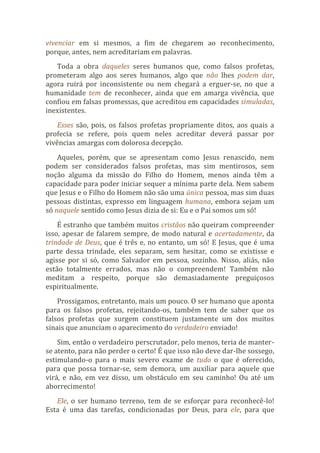 vivenciar em si mesmos, a fim de chegarem ao reconhecimento,
porque, antes, nem acreditariam em palavras.
Toda a obra daqueles seres humanos que, como falsos profetas,
prometeram algo aos seres humanos, algo que não lhes podem dar,
agora ruirá por inconsistente ou nem chegará a erguer-se, no que a
humanidade tem de reconhecer, ainda que em amarga vivência, que
confiou em falsas promessas, que acreditou em capacidades simuladas,
inexistentes.
Esses são, pois, os falsos profetas propriamente ditos, aos quais a
profecia se refere, pois quem neles acreditar deverá passar por
vivências amargas com dolorosa decepção.
Aqueles, porém, que se apresentam como Jesus renascido, nem
podem ser considerados falsos profetas, mas sim mentirosos, sem
noção alguma da missão do Filho do Homem, menos ainda têm a
capacidade para poder iniciar sequer a mínima parte dela. Nem sabem
que Jesus e o Filho do Homem não são uma única pessoa, mas sim duas
pessoas distintas, expresso em linguagem humana, embora sejam um
só naquele sentido como Jesus dizia de si: Eu e o Pai somos um só!
É estranho que também muitos cristãos não queiram compreender
isso, apesar de falarem sempre, de modo natural e acertadamente, da
trindade de Deus, que é três e, no entanto, um só! E Jesus, que é uma
parte dessa trindade, eles separam, sem hesitar, como se existisse e
agisse por si só, como Salvador em pessoa, sozinho. Nisso, aliás, não
estão totalmente errados, mas não o compreendem! Também não
meditam a respeito, porque são demasiadamente preguiçosos
espiritualmente.
Prossigamos, entretanto, mais um pouco. O ser humano que aponta
para os falsos profetas, rejeitando-os, também tem de saber que os
falsos profetas que surgem constituem justamente um dos muitos
sinais que anunciam o aparecimento do verdadeiro enviado!
Sim, então o verdadeiro perscrutador, pelo menos, teria de manter-
se atento, para não perder o certo! É que isso não deve dar-lhe sossego,
estimulando-o para o mais severo exame de tudo o que é oferecido,
para que possa tornar-se, sem demora, um auxiliar para aquele que
virá, e não, em vez disso, um obstáculo em seu caminho! Ou até um
aborrecimento!
Ele, o ser humano terreno, tem de se esforçar para reconhecê-lo!
Esta é uma das tarefas, condicionadas por Deus, para ele, para que
 