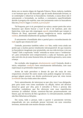 desta vez se mostre digno da Sagrada Palavra. Nisso, todavia, também
o ser humano que se diz buscador, age de modo demasiado leviano, se
se contemplar e observar os buscadores. Contudo, a causa disso não é
unicamente a leviandade, ou melhor, a costumeira superficialidade
devido à preguiça do espírito, mas sim justamente entre os buscadores
fala em primeiro lugar a vaidade, a presunção!
Tal fraqueza, por si só, precipitará na ruína a maior parte dos seres
humanos que dizem buscar a Luz! E não é de lastimar, pois são
hipócritas, visto que não empregam aquela sinceridade que cumpre à
Palavra de Deus, querendo apenas vangloriar-se nessa aspiração
vaidosa, destituída totalmente de qualquer humildade.
E unicamente a humildade abre o portal para o reconhecimento de
tudo aquilo que emana da Luz!
Contudo, passemos também sobre esse fato, então resta ainda um
ponto que a muitos parece totalmente intransponível: de que maneira
os buscadores imaginam esse prometido, em sua vida terrena e em sua
“vinda”! Sob a expressão “vinda” entende-se nesse caso o “evidenciar-
se”, pois certamente será compreensível, a cada ser humano, que ele
não cairá do céu já como homem feito, de matéria grosseira, nem como
criança.
Em verdade, não imaginam absolutamente nada! Contudo, desde o
início, estipulam condições bem estreitamente delimitadas, com suas
esperanças ou pretensões imprecisas!
Acima de tudo prevalece o desejo de que ele surja de seus
respectivos círculos! De outro modo nem podem imaginar tal evento,
porque julgam possuir um direito preferencial para tal, visto terem
acreditado em sua vinda antes dos outros.
Terá, naturalmente, de interessar-se por eles, isso é sua obrigação,
pois para tanto vem como auxiliador na aflição; talvez até devesse
deixar-se guiar por eles, pois é estranho à Terra e precisa dos
conselhos cuidadosos que lhe oferecem com suas experiências
terrenas já colhidas! Assim, construir-lhe-iam prazerosamente um
futuro, que ele haveria de lhes agradecer. E, retroativamente, também
não lhes faltariam as bênçãos.
Em suma, todo o pensar, todo o querer é puramente terreno,
enquadrado em seu acanhado pensar terrenal, em seus conceitos
terrenos, misturado com muitos desejos ocultos.
 