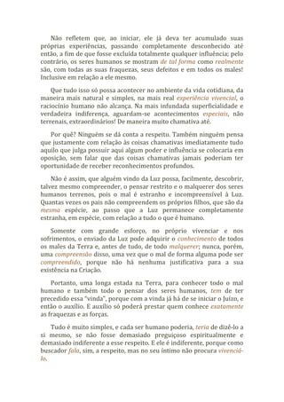 Não refletem que, ao iniciar, ele já deva ter acumulado suas
próprias experiências, passando completamente desconhecido até
então, a fim de que fosse excluída totalmente qualquer influência; pelo
contrário, os seres humanos se mostram de tal forma como realmente
são, com todas as suas fraquezas, seus defeitos e em todos os males!
Inclusive em relação a ele mesmo.
Que tudo isso só possa acontecer no ambiente da vida cotidiana, da
maneira mais natural e simples, na mais real experiência vivencial, o
raciocínio humano não alcança. Na mais infundada superficialidade e
verdadeira indiferença, aguardam-se acontecimentos especiais, não
terrenais, extraordinários! De maneira muito chamativa até.
Por quê? Ninguém se dá conta a respeito. Também ninguém pensa
que justamente com relação às coisas chamativas imediatamente tudo
aquilo que julga possuir aqui algum poder e influência se colocaria em
oposição, sem falar que das coisas chamativas jamais poderiam ter
oportunidade de receber reconhecimentos profundos.
Não é assim, que alguém vindo da Luz possa, facilmente, descobrir,
talvez mesmo compreender, o pensar restrito e o malquerer dos seres
humanos terrenos, pois o mal é estranho e incompreensível à Luz.
Quantas vezes os pais não compreendem os próprios filhos, que são da
mesma espécie, ao passo que a Luz permanece completamente
estranha, em espécie, com relação a tudo o que é humano.
Somente com grande esforço, no próprio vivenciar e nos
sofrimentos, o enviado da Luz pode adquirir o conhecimento de todos
os males da Terra e, antes de tudo, de todo malquerer; nunca, porém,
uma compreensão disso, uma vez que o mal de forma alguma pode ser
compreendido, porque não há nenhuma justificativa para a sua
existência na Criação.
Portanto, uma longa estada na Terra, para conhecer todo o mal
humano e também todo o pensar dos seres humanos, tem de ter
precedido essa “vinda”, porque com a vinda já há de se iniciar o Juízo, e
então o auxílio. E auxílio só poderá prestar quem conhece exatamente
as fraquezas e as forças.
Tudo é muito simples, e cada ser humano poderia, teria de dizê-lo a
si mesmo, se não fosse demasiado preguiçoso espiritualmente e
demasiado indiferente a esse respeito. E ele é indiferente, porque como
buscador fala, sim, a respeito, mas no seu íntimo não procura vivenciá-
lo.
 