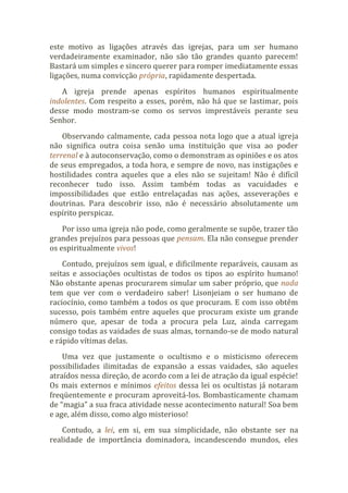 este motivo as ligações através das igrejas, para um ser humano
verdadeiramente examinador, não são tão grandes quanto parecem!
Bastará um simples e sincero querer para romper imediatamente essas
ligações, numa convicção própria, rapidamente despertada.
A igreja prende apenas espíritos humanos espiritualmente
indolentes. Com respeito a esses, porém, não há que se lastimar, pois
desse modo mostram-se como os servos imprestáveis perante seu
Senhor.
Observando calmamente, cada pessoa nota logo que a atual igreja
não significa outra coisa senão uma instituição que visa ao poder
terrenal e à autoconservação, como o demonstram as opiniões e os atos
de seus empregados, a toda hora, e sempre de novo, nas instigações e
hostilidades contra aqueles que a eles não se sujeitam! Não é difícil
reconhecer tudo isso. Assim também todas as vacuidades e
impossibilidades que estão entrelaçadas nas ações, asseverações e
doutrinas. Para descobrir isso, não é necessário absolutamente um
espírito perspicaz.
Por isso uma igreja não pode, como geralmente se supõe, trazer tão
grandes prejuízos para pessoas que pensam. Ela não consegue prender
os espiritualmente vivos!
Contudo, prejuízos sem igual, e dificilmente reparáveis, causam as
seitas e associações ocultistas de todos os tipos ao espírito humano!
Não obstante apenas procurarem simular um saber próprio, que nada
tem que ver com o verdadeiro saber! Lisonjeiam o ser humano de
raciocínio, como também a todos os que procuram. E com isso obtêm
sucesso, pois também entre aqueles que procuram existe um grande
número que, apesar de toda a procura pela Luz, ainda carregam
consigo todas as vaidades de suas almas, tornando-se de modo natural
e rápido vítimas delas.
Uma vez que justamente o ocultismo e o misticismo oferecem
possibilidades ilimitadas de expansão a essas vaidades, são aqueles
atraídos nessa direção, de acordo com a lei de atração da igual espécie!
Os mais externos e mínimos efeitos dessa lei os ocultistas já notaram
freqüentemente e procuram aproveitá-los. Bombasticamente chamam
de “magia” a sua fraca atividade nesse acontecimento natural! Soa bem
e age, além disso, como algo misterioso!
Contudo, a lei, em si, em sua simplicidade, não obstante ser na
realidade de importância dominadora, incandescendo mundos, eles
 