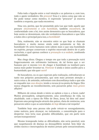 Falta toda a ligação entre a real intuição e as palavras e, com isso,
todo o apoio verdadeiro. Ele procura! Essa é a única coisa que não se
lhe pode tomar como mentira. A expressão “procurar” já encerra
também a resposta, que nada encontrou.
Uma vez, porém, que foi prometido pela Luz que todo aquele que
procure sinceramente e com humildade, também encontrará, de
conformidade com a lei, isso assim demonstra que os buscadores, que
hoje assim se denominam, não são verdadeiros buscadores e que falta
a todos eles o principal para isso, a humildade!
Esta, realmente, não se encontra entre os que hoje se chamam
buscadores e muito menos ainda onde justamente se fala de
humildade! Os seres humanos nem sabem mais o que seja humildade
no espírito, porque conservam o espírito encerrado dentro de si pelo
raciocínio, o qual apenas conhece a presunção e a vaidade, zombando
da humildade.
Mas chega disso. Chegou o tempo em que toda a presunção ruirá
fragorosamente em sofrimento lastimoso, de tal forma que o ser
humano por si mesmo tem de chegar à humildade ou tombará para
nunca mais poder levantar-se. Vivenciar é ainda o único auxílio para a
humanidade, que não quer ouvir!
Os buscadores, ou os que esperam pela realização, enfronharam-se
tanto nos próprios pensamentos, que nem mais prestam atenção a
outra coisa e, de antemão, enfrentam com desconfiança tudo o que não
se enquadre nos seus desejos, tendo a recusa já na ponta da língua. Eles
nunca chegarão ao reconhecimento, sem passarem pelas mais graves
aflições!
Milhares de coisas desde o início se opõem a isso e, a favor, nada!
Muitos pressupõem, categoricamente, uma semelhança de vida, na
atualidade, com a época do Filho de Deus, Jesus, há dois mil anos!
Esperam uma peregrinação através dos países, cheia de renúncias, sem
pensarem sobre o que as autoridades de hoje diriam a tal respeito!
Também hoje uma pessoa não pode retrair-se sossegadamente,
como outrora, para alcançar, no isolamento, a concentração para o
despertar. Isso teria suas grandes dificuldades, que em parte nem
seriam transponíveis!
Mesmo transpondo todas as dificuldades, não seria possível, sem
que suspeitassem de doença ou desequilíbrio mental. Sem falar da
avidez nociva e inescrupulosa de muitos jornais pelo sensacionalismo,
 