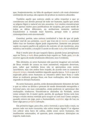 que, freqüentemente, na falta de qualquer moral e do mais elementar
sentimento de justiça, são capazes de praticar os maiores absurdos.
Também aquilo que outrora ainda se sabia respeitar e que se
considerava um direito pessoal de todo ser humano, aquilo que ainda
se julgava lógico e natural em tais assuntos, hoje muitos encontrariam
nisso apenas razões para justificativas de suspeita, por puro medo de
todas as idéias diferentes, ou atribuiriam somente motivos
fraudulentos à vontade mais honesta, porque todo o pensar
contemporâneo está envenenado!
Constitui, porém, uma certeza irrefutável o fato de que só pode
pensar mal de seu próximo, aquele que traz em si mesmo a maldade!
Sobre isso ser humano algum pode argumentar. Somente um perjuro
supõe ou espera quebra de palavra de outrem; só um mentiroso, uma
mentira; um traidor, a traição! E assim se dá com tudo, é lei irrefutável!
Hoje é muito pior do que naquela época, quando Jesus peregrinava
aqui na Terra, e nada disso poderia hoje repetir-se. Tudo, pois, tem de
ocorrer agora de modo totalmente diferente, isso é evidente.
Não obstante, os seres humanos não querem imaginar um enviado
de Deus vestido de casaca ou num automóvel, enquanto deveriam,
pois, saber que também Jesus não se apresentou com vestes
sacerdotais, mas sim andou bem trajado, de acordo com os costumes
daquele tempo, vivendo também segundo aquela época. Tudo o que aí é
esperado pelos seres humanos se encontra sobre base fraca e nada
disso se realizará, porque Deus, em Suas realizações, não Se orienta
segundo os desejos humanos.
Os seres humanos, porém, estão demasiadamente distantes de tudo
o que se refere ao divino e pensam de modo demasiado mesquinho e
terrenal para, em suas concepções, ainda poderem se aproximar das
realizações vindouras. Encontram-se afastados da Verdade, assim
como sempre foi. A maior parte, porém, de qualquer forma nem tem
tempo e muito menos vontade para ocupar-se com isso! Como sempre,
quando estava em jogo, para a humanidade, assimilar algo da Luz ou
fazer algo para a própria salvação.
Em primeiro lugar, para eles, está o terrenal, e para tudo o mais, na
pressa cada vez mais crescente, não sobra tempo algum! E se alguma
vez sobrar uma hora de calma, então esses seres humanos, tão
inutilmente extenuados, só querem, para compensar, distrações ou
esporte, nada mais.
 