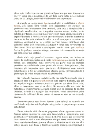ainda não conhecem em sua grandeza! Ignoram que com todo o seu
querer saber são empurrados de um lado para outro pelos punhos
dessa lei da Criação, como míseros bonecos desamparados!
A atuação dessas pessoas liga seus adeptos e partidários a planos
baixos, aos quais nem teriam tido necessidade de atentar, se
percorressem serenamente seu caminho, com toda a simplicidade e
dignidade, condizentes com o espírito humano. Assim, porém, serão
retidos, perdendo-se até na maior parte por causa disso, pois para o
espírito humano é necessário um enorme esforço, a fim de libertar-se
novamente das brincadeiras de todos os ocultistas, que acorrentam os
espíritos. Atividades de tal espécie desviam forças espirituais dos
caminhos retos que conduzem às alturas! A força para novamente se
libertarem disso raramente conseguem reunir, visto que espíritos
fortes, de qualquer maneira, não permanecem entre os ocultistas, a não
ser para saciar sua vaidade.
Onde ainda seja possível encontrar algum saber, nos inúmeros
ramos de ocultismo, tratar-se-á então exclusivamente, e nunca de outra
forma, dos ambientes mais inferiores da parte fina da matéria
grosseira ou também da parte grossa da matéria fina; portanto, das
camadas de transição mais próximas, distinguidas com nomes
retumbantes, a fim de aparentarem alguma coisa, correspondendo à
presunção de todos os que andam às apalpadelas.
Na realidade é como se nada fosse. Ou que seja! Só que nada para a
ascensão, mas sim para o atamento de cada espírito humano, que em
sua espécie original somente precisaria passar por cima disso tudo,
altiva e livremente, sem aí se deter. No entanto, dão um valor às
futilidades, transformando-as num cipoal, que os asseclas de Lúcifer
utilizam, através da atuação dos ocultistas, como armadilhas para
centenas de milhares! Ficam presos aí, como as moscas nas teias de
aranha.
Examinai apenas seus livros! Quanta coisa neles já se acumula em
matéria de nojentas autobajulações de grandes e pequenos pretensos
sabedores!
Fatos naturais, ridiculamente pequenos, são exagerados como se
fossem coisas superiores, com uma tenacidade e persistência, que
poderiam ser utilizadas para coisas melhores. Fatos que os bisavôs
interpretavam muito mais claramente do que esses descendentes, os
quais, com tanto alarde, querem chamar a atenção sobre si e seu alto
saber. Quanto mais louca a história e quanto mais incompreensível o
 