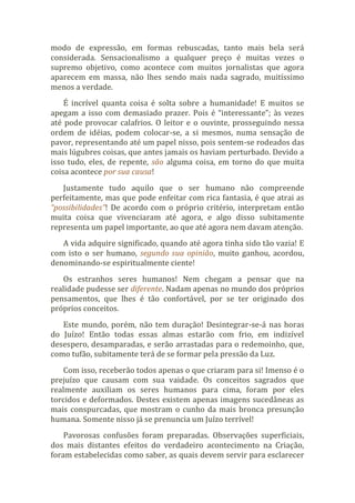 modo de expressão, em formas rebuscadas, tanto mais bela será
considerada. Sensacionalismo a qualquer preço é muitas vezes o
supremo objetivo, como acontece com muitos jornalistas que agora
aparecem em massa, não lhes sendo mais nada sagrado, muitíssimo
menos a verdade.
É incrível quanta coisa é solta sobre a humanidade! E muitos se
apegam a isso com demasiado prazer. Pois é “interessante”; às vezes
até pode provocar calafrios. O leitor e o ouvinte, prosseguindo nessa
ordem de idéias, podem colocar-se, a si mesmos, numa sensação de
pavor, representando até um papel nisso, pois sentem-se rodeados das
mais lúgubres coisas, que antes jamais os haviam perturbado. Devido a
isso tudo, eles, de repente, são alguma coisa, em torno do que muita
coisa acontece por sua causa!
Justamente tudo aquilo que o ser humano não compreende
perfeitamente, mas que pode enfeitar com rica fantasia, é que atrai as
“possibilidades”! De acordo com o próprio critério, interpretam então
muita coisa que vivenciaram até agora, e algo disso subitamente
representa um papel importante, ao que até agora nem davam atenção.
A vida adquire significado, quando até agora tinha sido tão vazia! E
com isto o ser humano, segundo sua opinião, muito ganhou, acordou,
denominando-se espiritualmente ciente!
Os estranhos seres humanos! Nem chegam a pensar que na
realidade pudesse ser diferente. Nadam apenas no mundo dos próprios
pensamentos, que lhes é tão confortável, por se ter originado dos
próprios conceitos.
Este mundo, porém, não tem duração! Desintegrar-se-á nas horas
do Juízo! Então todas essas almas estarão com frio, em indizível
desespero, desamparadas, e serão arrastadas para o redemoinho, que,
como tufão, subitamente terá de se formar pela pressão da Luz.
Com isso, receberão todos apenas o que criaram para si! Imenso é o
prejuízo que causam com sua vaidade. Os conceitos sagrados que
realmente auxiliam os seres humanos para cima, foram por eles
torcidos e deformados. Destes existem apenas imagens sucedâneas as
mais conspurcadas, que mostram o cunho da mais bronca presunção
humana. Somente nisso já se prenuncia um Juízo terrível!
Pavorosas confusões foram preparadas. Observações superficiais,
dos mais distantes efeitos do verdadeiro acontecimento na Criação,
foram estabelecidas como saber, as quais devem servir para esclarecer
 