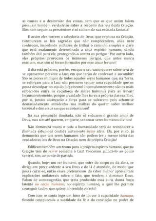 as causas e o desenrolar das coisas, sem que os que assim falam
possuam também verdadeiro saber a respeito das leis desta Criação.
Eles nem sequer as pressentem e só colhem de sua excitada fantasia!
E assim eles torcem a sabedoria de Deus, que repousa na Criação,
conspurcam as leis sagradas que não compreendem, aliás nem
conhecem, impedindo milhares de trilhar o caminho simples e claro
que está exatamente determinado a cada espírito humano, sendo
também útil para ele, protegendo-o contra os perigos! Por outro lado,
eles próprios provocam os inúmeros perigos, que antes nunca
existiam, mas sim só foram formados por esse atuar leviano!
O dia está próximo, porém, em que o seu vazio querer saber terá de
se apresentar perante a Luz; em que terão de confessar e sucumbir!
São os piores inimigos de todos aqueles seres humanos que, na Terra,
se esforçam para a Luz; não possuem sequer uma capacidade que os
possa desculpar no ato do julgamento! Inconscientemente são os mais
esforçados entre os caçadores de almas humanas para as trevas!
Inconscientemente, porque a vaidade lhes turva a própria clareza. Eles,
por si, jamais alcançarão a força para se salvarem, pois acham-se
demasiadamente envolvidos nas malhas do querer saber melhor
terrenal e dos erros em que se soterraram!
Na sua presunção ilimitada, não só reduzem o grande amor de
Deus, mas sim até querem, em parte, se tornar seres humanos divinos!
Não demorará muito e toda a humanidade terá de reconhecer a
ilimitada estupidez contida justamente nessa idéia. Ela, por si só, já
demonstra que tais seres humanos não podem ter a menor idéia das
verdadeiras leis de Deus na Criação, nem da própria Criação!
Edificam também um trono para o próprio espírito humano, que na
Criação tem de servir somente à Luz! Procuram guindá-lo ao ponto
central, sim, ao ponto de partida.
Quando, hoje, um ser humano, que sofre do corpo ou da alma, se
dirige em prece ardente a seu Deus e de lá é atendido, de modo que
possa curar-se, então esses pretensiosos do saber melhor apresentam
explicações unilaterais sobre o fato, que tendem a diminuir Deus.
Falam de auto-sugestão, que teria produzido essa cura, duma força
latente no corpo humano, no espírito humano, a qual lhe permite
conseguir tudo o que quiser no sentido correto!
Com isso se canta logo um hino de louvor à capacidade humana,
ficando conspurcada a santidade da fé e da convicção no poder de
 