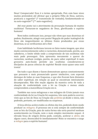 Deus! Conspurcada! Esse é o termo apropriado. Pois com base nisso
muitos pretendem até afirmar que o próprio Filho de Deus, outrora,
praticava a sugestão* (* transmissão de vontade), fundamentando-se
na auto-sugestão** (** auto-sugestões).
Até esse ponto vai o atrevimento da presunção humana de muitos
ocultistas! Tornaram-se negadores de Deus, glorificando o espírito
humano!
Nem todos confessam isso, porque não vêem que suas doutrinas só
podem, finalmente, atingir esse ponto! Negação do poder inatingível de
Deus são inegavelmente os últimos frutos produzidos por essas
doutrinas, se as verificarmos até o fim!
Com habilidade luciferiana torcem os fatos numa imagem, que atua
muito convincentemente sobre o raciocínio, demonstrando, porém, aos
sabedores, o limite nítido onde a compreensão de tais ocultistas não
mais pode prosseguir. Esta apresenta meramente o querer do
raciocínio; nenhum vestígio, porém, do puro saber espiritual! A mais
grosseira auto-ilusão permite aos ocultistas considerarem-se
discípulos de puras ciências do espírito! Reside nisso quase uma sutil
ironia!
Em tudo o que dizem e fazem demonstram apenas constantemente
que possuem o mais pronunciado querer intelectivo, com especial
destaque de todas as suas fraquezas, e que eles ficaram bem distantes
do saber espiritual, em relação ao qual se encontram inteiramente
desamparados. Não têm noção alguma da maneira certa de toda a
atuação de conformidade com a lei na Criação e menos ainda
compreendem a maravilhosa Criação em si.
Também nas curas milagrosas e nos milagres de Cristo jamais essa
conformidade da lei na Criação foi suspensa. Isto nem poderia ocorrer,
visto que as leis de Deus na Criação são perfeitas já desde o início, não
podendo, portanto, ser modificadas ou suspensas.
A força divina acelera todos os efeitos das leis, podendo deste modo
produzir os milagres. O processo em si está sempre de conformidade
com as leis da Criação, pois de outra forma não seria possível nenhum
acontecimento na Criação, nem o mais simples movimento sequer. A
elevada força de origem divina pode, contudo, acelerar o efeito; em
alguns casos, desencadeá-lo imediatamente! Nisto se encontra e surge
o milagre para o espírito humano!
 