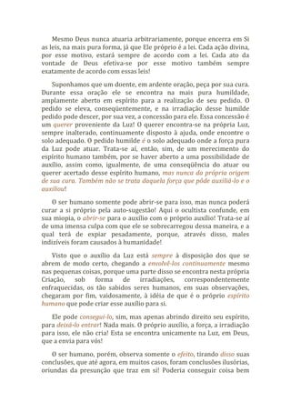 Mesmo Deus nunca atuaria arbitrariamente, porque encerra em Si
as leis, na mais pura forma, já que Ele próprio é a lei. Cada ação divina,
por esse motivo, estará sempre de acordo com a lei. Cada ato da
vontade de Deus efetiva-se por esse motivo também sempre
exatamente de acordo com essas leis!
Suponhamos que um doente, em ardente oração, peça por sua cura.
Durante essa oração ele se encontra na mais pura humildade,
amplamente aberto em espírito para a realização de seu pedido. O
pedido se eleva, conseqüentemente, e na irradiação desse humilde
pedido pode descer, por sua vez, a concessão para ele. Essa concessão é
um querer proveniente da Luz! O querer encontra-se na própria Luz,
sempre inalterado, continuamente disposto à ajuda, onde encontre o
solo adequado. O pedido humilde é o solo adequado onde a força pura
da Luz pode atuar. Trata-se aí, então, sim, de um merecimento do
espírito humano também, por se haver aberto a uma possibilidade de
auxílio, assim como, igualmente, de uma conseqüência do atuar ou
querer acertado desse espírito humano, mas nunca da própria origem
de sua cura. Também não se trata daquela força que pôde auxiliá-lo e o
auxiliou!
O ser humano somente pode abrir-se para isso, mas nunca poderá
curar a si próprio pela auto-sugestão! Aqui o ocultista confunde, em
sua miopia, o abrir-se para o auxílio com o próprio auxílio! Trata-se aí
de uma imensa culpa com que ele se sobrecarregou dessa maneira, e a
qual terá de expiar pesadamente, porque, através disso, males
indizíveis foram causados à humanidade!
Visto que o auxílio da Luz está sempre à disposição dos que se
abrem de modo certo, chegando a envolvê-los continuamente mesmo
nas pequenas coisas, porque uma parte disso se encontra nesta própria
Criação, sob forma de irradiações, correspondentemente
enfraquecidas, os tão sabidos seres humanos, em suas observações,
chegaram por fim, vaidosamente, à idéia de que é o próprio espírito
humano que pode criar esse auxílio para si.
Ele pode consegui-lo, sim, mas apenas abrindo direito seu espírito,
para deixá-lo entrar! Nada mais. O próprio auxílio, a força, a irradiação
para isso, ele não cria! Esta se encontra unicamente na Luz, em Deus,
que a envia para vós!
O ser humano, porém, observa somente o efeito, tirando disso suas
conclusões, que até agora, em muitos casos, foram conclusões ilusórias,
oriundas da presunção que traz em si! Poderia conseguir coisa bem
 