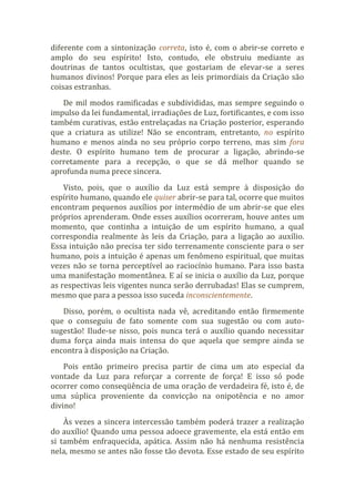 diferente com a sintonização correta, isto é, com o abrir-se correto e
amplo do seu espírito! Isto, contudo, ele obstruiu mediante as
doutrinas de tantos ocultistas, que gostariam de elevar-se a seres
humanos divinos! Porque para eles as leis primordiais da Criação são
coisas estranhas.
De mil modos ramificadas e subdivididas, mas sempre seguindo o
impulso da lei fundamental, irradiações de Luz, fortificantes, e com isso
também curativas, estão entrelaçadas na Criação posterior, esperando
que a criatura as utilize! Não se encontram, entretanto, no espírito
humano e menos ainda no seu próprio corpo terreno, mas sim fora
deste. O espírito humano tem de procurar a ligação, abrindo-se
corretamente para a recepção, o que se dá melhor quando se
aprofunda numa prece sincera.
Visto, pois, que o auxílio da Luz está sempre à disposição do
espírito humano, quando ele quiser abrir-se para tal, ocorre que muitos
encontram pequenos auxílios por intermédio de um abrir-se que eles
próprios aprenderam. Onde esses auxílios ocorreram, houve antes um
momento, que continha a intuição de um espírito humano, a qual
correspondia realmente às leis da Criação, para a ligação ao auxílio.
Essa intuição não precisa ter sido terrenamente consciente para o ser
humano, pois a intuição é apenas um fenômeno espiritual, que muitas
vezes não se torna perceptível ao raciocínio humano. Para isso basta
uma manifestação momentânea. E aí se inicia o auxílio da Luz, porque
as respectivas leis vigentes nunca serão derrubadas! Elas se cumprem,
mesmo que para a pessoa isso suceda inconscientemente.
Disso, porém, o ocultista nada vê, acreditando então firmemente
que o conseguiu de fato somente com sua sugestão ou com auto-
sugestão! Ilude-se nisso, pois nunca terá o auxílio quando necessitar
duma força ainda mais intensa do que aquela que sempre ainda se
encontra à disposição na Criação.
Pois então primeiro precisa partir de cima um ato especial da
vontade da Luz para reforçar a corrente de força! E isso só pode
ocorrer como conseqüência de uma oração de verdadeira fé, isto é, de
uma súplica proveniente da convicção na onipotência e no amor
divino!
Às vezes a sincera intercessão também poderá trazer a realização
do auxílio! Quando uma pessoa adoece gravemente, ela está então em
si também enfraquecida, apática. Assim não há nenhuma resistência
nela, mesmo se antes não fosse tão devota. Esse estado de seu espírito
 