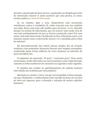 permite a penetração da força da Luz, a qual pode ser dirigida por meio
de intercessão sincera! E assim acontece que uma pessoa, às vezes,
recebe auxílio por meio de intercessão.
Se, no entanto, após a cura, despertarem nela novamente
resistências contra a verdadeira fé, então crescerá com isso também
sua culpa. Nesse caso teria sido melhor para ela haver mesmo falecido,
porque na ocasião do falecimento, que irá ocorrer mais tarde, terá de
cair mais profundamente do que se tivesse acontecido antes! Por essa
razão, nem toda intercessão é justificada ou boa. Felizmente, para o ser
humano, muitas vezes a intercessão sincera não é atendida, para o bem
do enfermo!
No desconhecimento dos efeitos dessas simples leis da Criação,
ocultistas com pretensões altaneiras fizeram uma imagem incompleta,
conduzindo dessa forma milhares de seres humanos ao labirinto do
qual será difícil sair.
O esplendor da expressão “fé pura”, “convicção pura”, ficou assim
envenenado, sendo oferecidos aos seres humanos, como cópia borrada,
somente os feitos medíocres do raciocínio na sugestão e auto-sugestão.
O caminho que conduz ao aperfeiçoamento do espírito humano
está vedado aos ocultistas por eles próprios!
Aproxima-se, porém, a hora, em que será impedida a baixa atuação,
em que, finalmente, o conhecimento mais elevado da força da Luz fará
de novo seu ingresso, para a elevação e salvação de muitos espíritos
humanos!
 