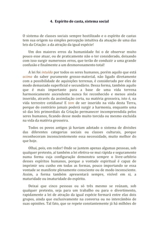 4. Espírito de casta, sistema social
O sistema de classes sociais sempre hostilizado e o espírito de castas
tem sua origem na simples percepção intuitiva da atuação de uma das
leis da Criação: a da atração da igual espécie!
Um dos maiores erros da humanidade foi o de observar muito
pouco esse atuar, ou de praticamente não o ter considerado, deixando
com isso surgir numerosos erros, que terão de conduzir a uma grande
confusão e finalmente a um desmoronamento total!
A lei foi intuída por todos os seres humanos, porém aquilo que está
acima do saber puramente grosso-material, não ligado diretamente
com a possibilidade de aquisições terrenas, é considerado por eles de
modo demasiado superficial e secundário. Dessa forma, também aquilo
que é mais importante para a base de uma vida terrena
harmonicamente ascendente nunca foi reconhecido e menos ainda
inserido, através da assimilação certa, na matéria grosseira, isto é, na
vida terrestre cotidiana! E tem de ser inserido na vida desta Terra,
porque do contrário jamais poderá surgir a harmonia, enquanto uma
só das leis primordiais da Criação permanecer incompreendida pelos
seres humanos, ficando desse modo muito torcida ou mesmo excluída
na vida da matéria grosseira.
Todos os povos antigos já haviam adotado o sistema de divisões
das diferentes categorias sociais ou classes culturais, porque
reconheceram inconscientemente essa necessidade, muito melhor do
que hoje.
Olhai, pois, em redor! Onde se juntem apenas algumas pessoas, sob
qualquer pretexto, aí também a lei efetiva-se mui rápida e seguramente
numa forma cuja configuração demonstra sempre o livre-arbítrio
desses espíritos humanos, porque a vontade espiritual é capaz de
imprimir seu cunho em todas as formas, pouco importando se essa
vontade se manifeste plenamente consciente ou de modo inconsciente.
Assim, a forma também apresentará sempre, visível em si, a
maturidade ou imaturidade do espírito.
Deixai que cinco pessoas ou só três mesmo se reúnam, sob
qualquer pretexto, seja para um trabalho ou para o divertimento,
rapidamente a lei de atração da igual espécie formará entre elas dois
grupos, ainda que exclusivamente na conversa ou no intercâmbio de
suas opiniões. Tal fato, que se repete constantemente já há milhões de
 