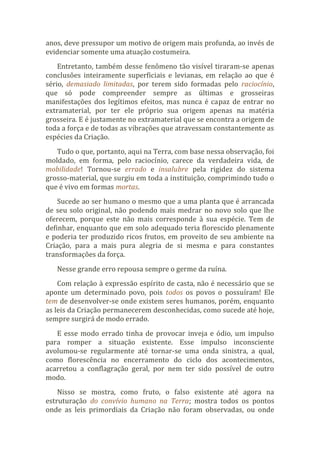 anos, deve pressupor um motivo de origem mais profunda, ao invés de
evidenciar somente uma atuação costumeira.
Entretanto, também desse fenômeno tão visível tiraram-se apenas
conclusões inteiramente superficiais e levianas, em relação ao que é
sério, demasiado limitadas, por terem sido formadas pelo raciocínio,
que só pode compreender sempre as últimas e grosseiras
manifestações dos legítimos efeitos, mas nunca é capaz de entrar no
extramaterial, por ter ele próprio sua origem apenas na matéria
grosseira. E é justamente no extramaterial que se encontra a origem de
toda a força e de todas as vibrações que atravessam constantemente as
espécies da Criação.
Tudo o que, portanto, aqui na Terra, com base nessa observação, foi
moldado, em forma, pelo raciocínio, carece da verdadeira vida, de
mobilidade! Tornou-se errado e insalubre pela rigidez do sistema
grosso-material, que surgiu em toda a instituição, comprimindo tudo o
que é vivo em formas mortas.
Sucede ao ser humano o mesmo que a uma planta que é arrancada
de seu solo original, não podendo mais medrar no novo solo que lhe
oferecem, porque este não mais corresponde à sua espécie. Tem de
definhar, enquanto que em solo adequado teria florescido plenamente
e poderia ter produzido ricos frutos, em proveito de seu ambiente na
Criação, para a mais pura alegria de si mesma e para constantes
transformações da força.
Nesse grande erro repousa sempre o germe da ruína.
Com relação à expressão espírito de casta, não é necessário que se
aponte um determinado povo, pois todos os povos o possuíram! Ele
tem de desenvolver-se onde existem seres humanos, porém, enquanto
as leis da Criação permanecerem desconhecidas, como sucede até hoje,
sempre surgirá de modo errado.
E esse modo errado tinha de provocar inveja e ódio, um impulso
para romper a situação existente. Esse impulso inconsciente
avolumou-se regularmente até tornar-se uma onda sinistra, a qual,
como florescência no encerramento do ciclo dos acontecimentos,
acarretou a conflagração geral, por nem ter sido possível de outro
modo.
Nisso se mostra, como fruto, o falso existente até agora na
estruturação do convívio humano na Terra; mostra todos os pontos
onde as leis primordiais da Criação não foram observadas, ou onde
 