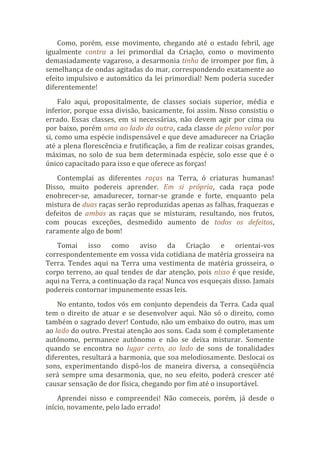 Como, porém, esse movimento, chegando até o estado febril, age
igualmente contra a lei primordial da Criação, como o movimento
demasiadamente vagaroso, a desarmonia tinha de irromper por fim, à
semelhança de ondas agitadas do mar, correspondendo exatamente ao
efeito impulsivo e automático da lei primordial! Nem poderia suceder
diferentemente!
Falo aqui, propositalmente, de classes sociais superior, média e
inferior, porque essa divisão, basicamente, foi assim. Nisso consistiu o
errado. Essas classes, em si necessárias, não devem agir por cima ou
por baixo, porém uma ao lado da outra, cada classe de pleno valor por
si, como uma espécie indispensável e que deve amadurecer na Criação
até a plena florescência e frutificação, a fim de realizar coisas grandes,
máximas, no solo de sua bem determinada espécie, solo esse que é o
único capacitado para isso e que oferece as forças!
Contemplai as diferentes raças na Terra, ó criaturas humanas!
Disso, muito podereis aprender. Em si própria, cada raça pode
enobrecer-se, amadurecer, tornar-se grande e forte, enquanto pela
mistura de duas raças serão reproduzidas apenas as falhas, fraquezas e
defeitos de ambas as raças que se misturam, resultando, nos frutos,
com poucas exceções, desmedido aumento de todos os defeitos,
raramente algo de bom!
Tomai isso como aviso da Criação e orientai-vos
correspondentemente em vossa vida cotidiana de matéria grosseira na
Terra. Tendes aqui na Terra uma vestimenta de matéria grosseira, o
corpo terreno, ao qual tendes de dar atenção, pois nisso é que reside,
aqui na Terra, a continuação da raça! Nunca vos esqueçais disso. Jamais
podereis contornar impunemente essas leis.
No entanto, todos vós em conjunto dependeis da Terra. Cada qual
tem o direito de atuar e se desenvolver aqui. Não só o direito, como
também o sagrado dever! Contudo, não um embaixo do outro, mas um
ao lado do outro. Prestai atenção aos sons. Cada som é completamente
autônomo, permanece autônomo e não se deixa misturar. Somente
quando se encontra no lugar certo, ao lado de sons de tonalidades
diferentes, resultará a harmonia, que soa melodiosamente. Deslocai os
sons, experimentando dispô-los de maneira diversa, a conseqüência
será sempre uma desarmonia, que, no seu efeito, poderá crescer até
causar sensação de dor física, chegando por fim até o insuportável.
Aprendei nisso e compreendei! Não comeceis, porém, já desde o
início, novamente, pelo lado errado!
 