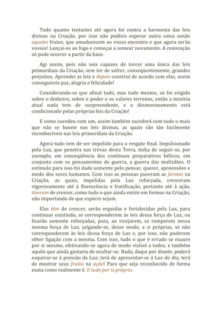 Tudo quanto tentastes até agora foi contra a harmonia das leis
divinas na Criação, por isso não podíeis esperar outra coisa senão
aqueles frutos, que amadurecem ao vosso encontro e que agora serão
vossos! Lançai-os ao fogo e começai a semear novamente. A renovação
só pode ocorrer a partir da base.
Agi assim, pois não sois capazes de torcer uma única das leis
primordiais da Criação, sem ter de sofrer, conseqüentemente, grandes
prejuízos. Aprendei as leis e depois construí de acordo com elas, assim
conseguireis paz, alegria e felicidade!
Considerando-se que afinal tudo, mas tudo mesmo, só foi erigido
sobre o dinheiro, sobre o poder e os valores terrenos, então a miséria
atual nada tem de surpreendente, e o desmoronamento está
condicionado pelas próprias leis da Criação!
E como sucedeu com um, assim também sucederá com tudo o mais
que não se baseie nas leis divinas, as quais são tão facilmente
reconhecíveis nas leis primordiais da Criação.
Agora tudo tem de ser impelido para o resgate final. Impulsionado
pela Luz, que penetra nas trevas desta Terra, tinha de seguir-se, por
exemplo, em conseqüência dos contínuos preparativos bélicos, em
conjunto com os pensamentos de guerra, a guerra das multidões. O
estímulo para isso foi dado somente pelo pensar, querer, apreensões e
medo dos seres humanos. Com isso as pessoas puseram as formas na
Criação, as quais, impelidas pela Luz reforçada, cresceram
vigorosamente até à florescência e frutificação, portanto até à ação,
tiveram de crescer, como tudo o que ainda existe em formas na Criação,
não importando de que espécie sejam.
Elas têm de crescer, serão erguidas e fortalecidas pela Luz, para
continuar existindo, se corresponderem às leis dessa força de Luz, ou
ficarão somente reforçadas, para, ao vicejarem, se romperem nessa
mesma força de Luz, julgando-se, desse modo, a si próprias, se não
corresponderem às leis dessa força de Luz e, por isso, não puderem
obter ligação com a mesma. Com isso, tudo o que é errado se exaure
por si mesmo, efetivando-se agora de modo visível a todos, e também
aquilo que ainda gostaria de ocultar-se. Nada, daqui por diante, poderá
esquivar-se à pressão da Luz; terá de apresentar-se à Luz do dia, terá
de mostrar seus frutos na ação! Para que seja reconhecido de forma
exata como realmente é. E tudo por si próprio.
 