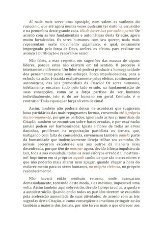 Aí nada mais serve uma oposição, nem valem as sutilezas do
raciocínio, que até agora muitas vezes puderam ter êxito na escuridão
e na penumbra deste grande caos. Há de haver Luz por toda a parte! De
acordo com as leis fundamentais e automáticas desta Criação, agora
muito fortalecidas. Os seres humanos, com seu querer, nada mais
representam neste movimento gigantesco, o qual, novamente
impregnado pela força de Deus, acelera os efeitos, para realizar no
avanço a purificação e renovar-se nisso!
Não faleis, a esse respeito, em sugestões das massas de alguns
líderes, porque estas não existem em tal sentido. O processo é
inteiramente diferente. Um líder só poderá produzir a homogeneidade
dos pensamentos pelos seus esforços. Força impulsionadora, para a
eclosão da ação, é trazida exclusivamente pelos efeitos, continuamente
automáticos, das leis primordiais da Criação! Os seres humanos,
infelizmente, encaram tudo pelo lado errado, na fundamentação de
suas concepções, como se a força partisse do ser humano
individualmente, isto é, do ser humano em geral. Contudo, é o
contrário! Toda e qualquer força só vem de cima!
Assim, também não poderia deixar de acontecer que surgissem
lutas partidárias das mais repugnantes formas, crescendo até o próprio
desmoronamento, porque os partidos, ignorando as leis primordiais da
Criação, também se encontram sobre bases erradas, e por essa razão
jamais podem ser harmonizados. Iguais a flores de todas as ervas
daninhas, proliferam na organização partidária os jornais, que,
instigando com falta de consciência, envenenam também aquela parte
da humanidade que inofensivamente deseja trilhar seu caminho. Os
jornais procuram exceder-se uns aos outros da maneira mais
desenfreada, porque têm de mostrar agora, devido à força impulsiva da
Luz, toda a sua vacuidade, todos os seus esforços errados! E mostram-
no! Imprimem em si próprios aquele cunho de que são merecedores e
que não poderão mais alterar nem apagar, quando chegar a hora do
esclarecimento para os seres humanos, na própria vivência, no próprio
reconhecimento!
Não haverá então nenhum retorno, onde avançaram
demasiadamente, tornando deste modo, eles mesmos, impossível uma
volta. Assim também aqui sobrevirão, devido à própria culpa, a queda e
a autodestruição. Quando então todos os partidos tiverem se exaurido
pela aceleração aumentada de suas atividades, de acordo com as leis
sagradas desta Criação, aí como conseqüência imediata extinguir-se-ão
também a maioria dos jornais, por não terem mais o que oferecer aos
 