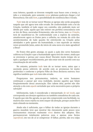 seus leitores, quando se tiverem rompido suas bases com a inveja, o
ódio e a inimizade, pois somente nesse pântano puderam chegar a tal
florescência. Em solo bom, a possibilidade de existência lhes é tirada.
Tudo tem de se tornar novo! Mesmo as igrejas não serão poupadas
naquilo que até agora tem sido errado. De conformidade com a lei da
Criação, também aí tudo segue seu caminho, não podendo mais ser
detido por nada: aquilo que não estiver em perfeita consonância com
as leis de Deus, ancoradas firmemente, não em livros, mas na Criação,
terá de manifestar-se. De conformidade com a espécie da semente,
amadurecem agora os frutos para a colheita, no remate do ciclo dos
acontecimentos de tudo quanto foi entretecido na Criação pelas
atividades e pelo querer da humanidade, e isso equivale ao muitas
vezes prometido Juízo, antes do início de uma nova era mais agradável
a Deus!
Os frutos têm gosto amargo, os quais a ação dos seres humanos
cultivou na Criação e que a humanidade agora terá de comer, ainda que
se envenene e pereça por causa disso! Durante muito tempo ela se
opôs a qualquer reconhecimento, por não estar este de acordo com sua
conceituação de até então.
No entanto, primeiro tudo tem de se tornar novo, antes que a
ascensão possa sobrevir, de acordo com as promessas há muito
proferidas e conforme o próprio Filho de Deus declarou outrora. Isso
significa também que tudo tem sido errado.
Preguiçosos nos pensamentos, todavia, os seres humanos
continuam a passar por essa realidade, mesmo aqueles que falam
freqüentemente dessa anunciação. Eles sabem dela, porém não dão
atenção a ela com aquela seriedade que seria necessária para a própria
salvação!
Infelizmente, tudo é considerado e interpretado de tal modo, que
corresponda aos desejos egoísticos ou também comodistas de cada um.
E aquilo que não lhe agrada, ou que não compreende com facilidade, na
maioria das vezes rejeita ou nem sequer dá atenção, porque assim lhe é
mais cômodo no momento.
Ainda não é suficiente, que o falhar de todas as igrejas durante a
guerra mundial, teve que mostrar tão claramente quão pouco seus
ensinamentos estavam realmente vivos dentro dos adeptos. Eles
permaneceram totalmente palavras ocas e apenas uma forma
superficial, em vez de aí se comprovar. O falhar, porém, não era culpa
 