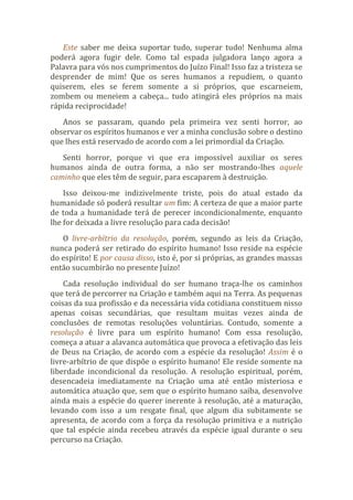 Este saber me deixa suportar tudo, superar tudo! Nenhuma alma
poderá agora fugir dele. Como tal espada julgadora lanço agora a
Palavra para vós nos cumprimentos do Juízo Final! Isso faz a tristeza se
desprender de mim! Que os seres humanos a repudiem, o quanto
quiserem, eles se ferem somente a si próprios, que escarneiem,
zombem ou meneiem a cabeça... tudo atingirá eles próprios na mais
rápida reciprocidade!
Anos se passaram, quando pela primeira vez senti horror, ao
observar os espíritos humanos e ver a minha conclusão sobre o destino
que lhes está reservado de acordo com a lei primordial da Criação.
Senti horror, porque vi que era impossível auxiliar os seres
humanos ainda de outra forma, a não ser mostrando-lhes aquele
caminho que eles têm de seguir, para escaparem à destruição.
Isso deixou-me indizivelmente triste, pois do atual estado da
humanidade só poderá resultar um fim: A certeza de que a maior parte
de toda a humanidade terá de perecer incondicionalmente, enquanto
lhe for deixada a livre resolução para cada decisão!
O livre-arbítrio da resolução, porém, segundo as leis da Criação,
nunca poderá ser retirado do espírito humano! Isso reside na espécie
do espírito! E por causa disso, isto é, por si próprias, as grandes massas
então sucumbirão no presente Juízo!
Cada resolução individual do ser humano traça-lhe os caminhos
que terá de percorrer na Criação e também aqui na Terra. As pequenas
coisas da sua profissão e da necessária vida cotidiana constituem nisso
apenas coisas secundárias, que resultam muitas vezes ainda de
conclusões de remotas resoluções voluntárias. Contudo, somente a
resolução é livre para um espírito humano! Com essa resolução,
começa a atuar a alavanca automática que provoca a efetivação das leis
de Deus na Criação, de acordo com a espécie da resolução! Assim é o
livre-arbítrio de que dispõe o espírito humano! Ele reside somente na
liberdade incondicional da resolução. A resolução espiritual, porém,
desencadeia imediatamente na Criação uma até então misteriosa e
automática atuação que, sem que o espírito humano saiba, desenvolve
ainda mais a espécie do querer inerente à resolução, até a maturação,
levando com isso a um resgate final, que algum dia subitamente se
apresenta, de acordo com a força da resolução primitiva e a nutrição
que tal espécie ainda recebeu através da espécie igual durante o seu
percurso na Criação.
 