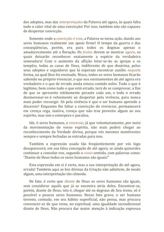 dos adeptos, mas das interpretações da Palavra até agora, às quais falta
todo o calor vital de uma convicção! Por isso, também não são capazes
de despertar convicção.
Somente onde a convicção é viva, a Palavra se torna ação, dando aos
seres humanos realmente um apoio firme! O tempo da guerra e das
conseqüências, porém, era para todos os dogmas apenas o
amadurecimento até a floração. Os frutos devem se mostrar agora, os
quais deixarão reconhecer exatamente a espécie da verdadeira
semeadura! Com o aumento da aflição lotar-se-ão as igrejas e os
templos, todas as casas de Deus, indiferente de que doutrina, pelos
seus adeptos e seguidores que lá esperam encontrar auxílio naquela
forma, na qual lhes foi ensinado. Nisso, todos os seres humanos ficarão
sabendo no próprio vivenciar, o que nos ensinamentos de até agora era
verdadeiro e o que de errado ainda estava contido neles. Tudo o que é
legítimo, bem como tudo o que está errado, terá de se comprovar, a fim
de que se apresente nitidamente perante cada um, e todo o errado
desmoronar-se-á velozmente ao despertar pela vivência, para nunca
mais poder ressurgir. Só pela vivência é que o ser humano aprende a
discernir! Enquanto lhe faltar a convicção do vivenciar, permanecerá
em crença cega, inativa, crença que não traz proveito algum ao seu
espírito, mas sim o entorpece e paralisa.
Ide, ó seres humanos, e vivenciai, já que voluntariamente, por meio
da movimentação do vosso espírito, não mais podeis chegar ao
reconhecimento da Verdade divina, porque vós mesmos mantivestes
sempre e sempre fechadas as entradas para isso.
Também a expressão usada tão freqüentemente por vós logo
desaparecerá, em sua falsa concepção de até agora, se ainda quiserdes
continuar a consolar-vos, segundo o vosso sentido, com palavras como:
“Diante de Deus todos os seres humanos são iguais!”
Esta expressão em si é certa, mas a sua interpretação de até agora,
errada! Também aqui as leis divinas da Criação não admitem, de modo
algum, uma interpretação tão cômoda.
De fato, é certo que diante de Deus os seres humanos são iguais,
sem considerar aquilo que já se encontra atrás deles. Encontrar-se,
porém, diante de Deus, isto é, chegar até os degraus de Seu trono, só é
possível a poucos seres humanos. Nesse fato grave, o ser humano
terreno, contudo, em seu hábito superficial, não pensa, mas procura
convencer-se de que reina, no espiritual, uma igualdade incondicional
diante de Deus. Não procura dar maior atenção à indicação expressa
 